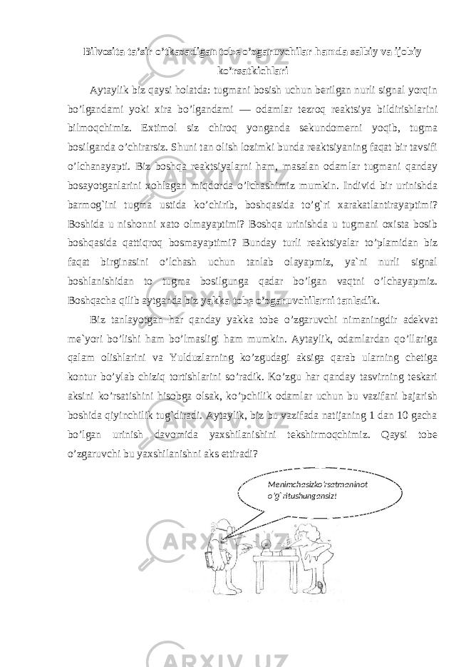Bilvosita ta’sir o’tkazadigan tobe o’zgaruvchilar hamda salbiy va ijobiy ko’rsatkichlari Aytaylik biz qaysi holatda: tugmani bosish uchun berilgan nurli signal yorqin bo’lgandami yoki xira bo’lgandami ― odamlar tezroq reaktsiya bildirishlarini bilmoqchimiz. Extimol siz chiroq yonganda sekundomerni yoqib, tugma bosilganda o’chirarsiz. Shuni tan olish lozimki bunda reaktsiyaning faqat bir tavsifi o’lchanayapti. Biz boshqa reaktsiyalarni ham, masalan odamlar tugmani qanday bosayotganlarini xohlagan miqdorda o’lchashimiz mumkin. Individ bir urinishda barmog`ini tugma ustida ko’chirib, boshqasida to’g`ri xarakatlantirayaptimi? Boshida u nishonni xato olmayaptimi? Boshqa urinishda u tugmani oxista bosib boshqasida qattiqroq bosmayaptimi? Bunday turli reaktsiyalar to’plamidan biz faqat birginasini o’lchash uchun tanlab olayapmiz, ya`ni nurli signal boshlanishidan to tugma bosilgunga qadar bo’lgan vaqtni o’lchayapmiz. Boshqacha qilib aytganda biz yakka tobe o’zgaruvchilarni tanladik . Biz tanlayotgan har qanday yakka tobe o’zgaruvchi nimaningdir adekvat me`yori bo’lishi ham bo’lmasligi ham mumkin. Aytaylik, odamlardan qo’llariga qalam olishlarini va Yulduzlarning ko’zgudagi aksiga qarab ularning chetiga kontur bo’ylab chiziq tortishlarini so’radik. Ko’zgu har qanday tasvirning teskari aksini ko’rsatishini hisobga olsak, ko’pchilik odamlar uchun bu vazifani bajarish boshida qiyinchilik tug`diradi. Aytaylik, biz bu vazifada natijaning 1 dan 10 gacha bo’lgan urinish davomida yaxshilanishini tekshirmoqchimiz. Qaysi tobe o’zgaruvchi bu yaxshilanishni aks ettiradi? Menimchasizko’rsatmaninot o’ g` ritushungansiz! 