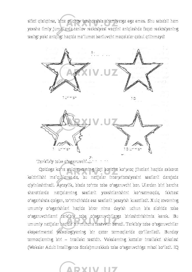 sifati qiziqtirsa, bitta o’lchov boshqasisiz ahamiyatga ega emas. Shu sababli ham yaxsha ilmiy jurnallarda tanlov reaktsiyasi vaqtini aniqlashda faqat reaktsiyaning tezligi yoki aniqligi haqida ma`lumot beriluvchi maqolalar qabul qilinmaydi Tarkibiy tobe o’zgaruvchilar Qoidaga ko’ra xulq atvorning iloji boricha ko’proq jihatlari haqida axborot keltirilishi ma`qullansa-da, bu natijalar interpritatsiyasini sezilarli darajada qiyinlashtiradi. Aytaylik, bizda to’rtta tobe o’zgaruvchi bor. Ulardan biri barcha sharoitlarda natijalarning sezilarli yaxshilanishini ko’rsatmoqda, ikkitasi o’zgarishsiz qolgan, to’rtinchisida esa sezilarli pasayish kuzatiladi. Xulq atvorning umumiy o’zgarishlari haqida biror nima deyish uchun biz alohida tobe o’zgaruvchilarni tarkibiy tobe o’zgaruvchilarga birlashtirishimiz kerak. Bu umumiy natijalar haqida bir muncha tasavvur beradi. Tarkibiy tobe o’zgaruvchilar eksperimental psixologiyaning bir qator tarmoqlarida qo’llaniladi. Bunday tarmoqlarning biri – intellekt testidir. Vekslerning kattalar intellekti shkalasi ( Weksler Adult Intelligence Scale )murakkab tobe o’zgaruvchiga misol bo’ladi. IQ1- ishtirokchi 2- ishtirokchi1urinish 10 - urinish1- urinish 10- urinish 