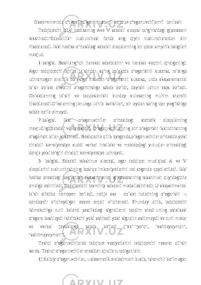 Eksprementda o’tkaziladigan mustaqil va tobe o’zgaruvchilarni tanlash Tadqiqotchi ichki hodisaning Ava V sababli aloqasi to’g’risidagi gipotezani tekshiradi.&#34;Sabablilik&#34; tushunchasi fanda eng qiyin tushunchalardan biri hisoblanadi. Ikki hodisa o’rtasidagi sababli aloqalarning bir qator empirik belgilari mavjud. 1-belgisi. Boshlang’ich harakat sabablarini va harakat vaqtini ajralganligi. Agar tadqiqotchi tajriba ta`siridan so’ng ob`ektda o’zgarishni kuzatsa, ta`sirga uchramagan analitik ob`ektga nisbatan o’zgarishni kuzatsa, unda eksperemental ta`sir ob`ekt ahvolini o’zgartirishga sabab bo’ldi, deyishi uchun asos bo’ladi. Ob`ektlarning ta`siri va taqqoslanishi bunday xulosaning muhim sharoiti hisoblanadi.G’ozlarning janubga uchib ketishlari, bir oydan so’ng qor yog’ishiga sabab bo’la olmaydi. 2-belgisi. Ikki o’zgaruvchilar o’rtasidagi statistik aloqalarning mavjudligi(Sababli va harakatli). O’zgaruvchilarning biri o’zgarishi ikkinchisining o’zgarishi bilan kuzatiladi. Boshqacha qilib aytganda,o’zgaruvchilar o’rtasida yoki chiziqli korrelyatsiya xuddi verbal intellekt va maktabdagi yutuqlar o’rtasidagi daraja yoki to’g’ri chiziqli korrelyatsiya uchraydi. 3- belgisi. Sababli tekshiruv aloqasi, agar tadqiqot muolajasi A va V aloqalarini tushuntirishning boshqa imkoniyatlarini rad etganda qayd etiladi. Ikki hodisa orasidagi bog’lanish eksperimental gipotezasining tekshiruvi quyidagicha amalga oshiriladi. Tadqiqotchi taxminiy sababni modellashtiradi: U eksperimental ta`sir sifatida namoyon bo’ladi, natija esa - ob`ekt holatining o’zgarishi -u qandaydir o’lchaydigan asbob orqali o’lchanadi. Shunday qilib, tadqiqotchi ishtrokchiga turli baland pastlikdagi signallarni taqdim etadi-uning psixikasi o’zgara boshlaydi-ishtirokchi yoki eshitadi yoki signalni eshitmaydi va turli motor va verbal javoblarga sabab bo’ladi (&#34;xa&#34;-&#34;yo’q&#34;, &#34;eshitayapman&#34;, &#34;eshitmayapman&#34;). Tashqi o’zgaruvchilarda tadqiqot vaziyatlarini tadqiqotchi nazorat qilishi kerak. Tashqi o’zgaruvchilar orasidan ajralib turadiganlari: 1) Salbiy o’zgaruvchilar, u sistematik aralashmani buzib, ishonchli bo’lmagan 
