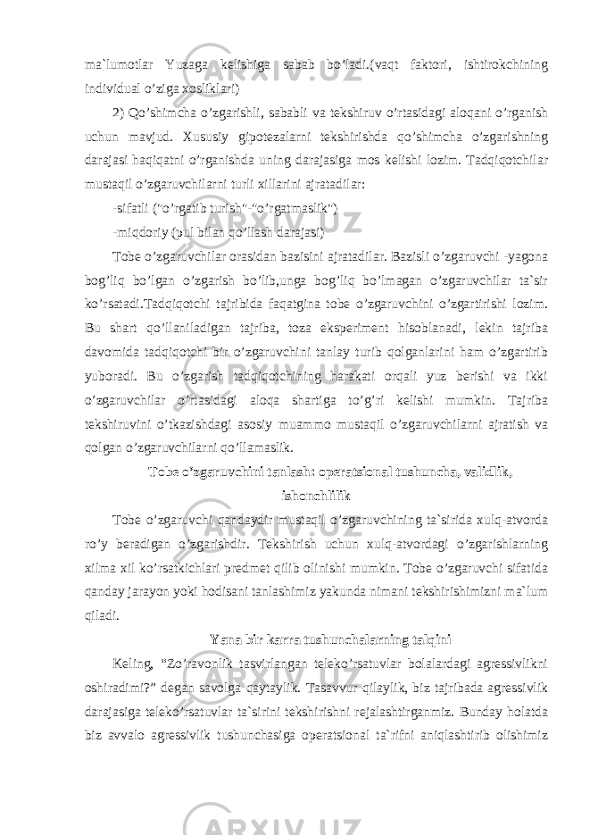ma`lumotlar Yuzaga kelishiga sabab bo’ladi.(vaqt faktori, ishtirokchining individual o’ziga xosliklari) 2) Qo’shimcha o’zgarishli, sababli va tekshiruv o’rtasidagi aloqani o’rganish uchun mavjud. Xususiy gipotezalarni tekshirishda qo’shimcha o’zgarishning darajasi haqiqatni o’rganishda uning darajasiga mos kelishi lozim. Tadqiqotchilar mustaqil o’zgaruvchilarni turli xillarini ajratadilar: -sifatli (&#34;o’rgatib turish&#34;-&#34;o’rgatmaslik&#34;) -miqdoriy (pul bilan qo’llash darajasi) Tobe o’zgaruvchilar orasidan bazisini ajratadilar. Bazisli o’zgaruvchi -yagona bog’liq bo’lgan o’zgarish bo’lib,unga bog’liq bo’lmagan o’zgaruvchilar ta`sir ko’rsatadi.Tadqiqotchi tajribida faqatgina tobe o’zgaruvchini o’zgartirishi lozim. Bu shart qo’llaniladigan tajriba, toza eksperiment hisoblanadi, lekin tajriba davomida tadqiqotchi bir o’zgaruvchini tanlay turib qolganlarini ham o’zgartirib yuboradi. Bu o’zgarish tadqiqotchining harakati orqali yuz berishi va ikki o’zgaruvchilar o’rtasidagi aloqa shartiga to’g’ri kelishi mumkin. Tajriba tekshiruvini o’tkazishdagi asosiy muammo mustaqil o’zgaruvchilarni ajratish va qolgan o’zgaruvchilarni qo’llamaslik. Tobe o’zgaruvchini tanlash: operatsional tushuncha, validlik, ishonchlilik Tobe o’zgaruvchi qandaydir mustaqil o’zgaruvchining ta`sirida xulq-atvorda ro’y beradigan o’zgarishdir. Tekshirish uchun xulq-atvordagi o’zgarishlarning xilma xil ko’rsatkichlari predmet qilib olinishi mumkin. Tobe o’zgaruvchi sifatida qanday jarayon yoki hodisani tanlashimiz yakunda nimani tekshirishimizni ma`lum qiladi. Yana bir karra tushunchalarning talqini Keling, “Zo’ravonlik tasvirlangan teleko’rsatuvlar bolalardagi agressivlikni oshiradimi?” degan savolga qaytaylik. Tasavvur qilaylik, biz tajribada agressivlik darajasiga teleko’rsatuvlar ta`sirini tekshirishni rejalashtirganmiz. Bunday holatda biz avvalo agressivlik tushunchasiga operatsional ta`rifni aniqlashtirib olishimiz 