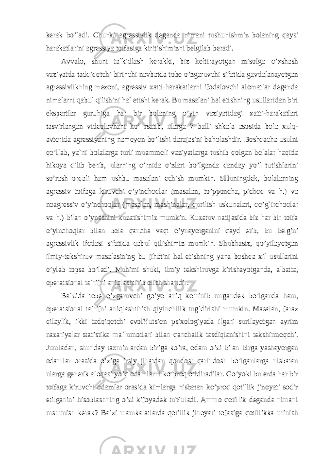 kerak bo’ladi. Chunki agressivlik deganda nimani tushunishmiz bolaning qaysi harakatlarini agressiya toifasiga kiritishimizni belgilab beradi. Avvalo, shuni ta`kidlash kerakki, biz keltirayotgan misolga o’xshash vaziyatda tadqiqotchi birinchi navbatda tobe o’zgaruvchi sifatida gavdalanayotgan agressivlikning mezoni, agressiv xatti-harakatlarni ifodalovchi alomatlar deganda nimalarni qabul qilishini hal etishi kerak. Bu masalani hal etishning usullaridan biri ekspertlar guruhiga har bir bolaning o’yin vaziyatidagi xatti-harakatlari tasvirlangan videolavhani ko’ rsatib, ularga 7 balli shkala asosida bola xulq- avtorida agressiyaning namoyon bo’lishi darajasini baholashdir. Boshqacha usulni qo’llab, ya`ni bolalarga turli muammoli vaziyatlarga tushib qolgan bolalar haqida hikoya qilib berib, ularning o’rnida o’zlari bo’lganda qanday yo’l tutishlarini so’rash orqali ham ushbu masalani echish mumkin. SHuningdek, bolalarning agressiv toifaga kiruvchi o’yinchoqlar (masalan, to’pponcha, pichoq va h.) va noagressiv o’yinchoqlar (masalan, mashinalar, qurilish uskunalari, qo’g`irchoqlar va h.) bilan o’ynashini kuzatishimiz mumkin. Kuzatuv natijasida biz har bir toifa o’yinchoqlar bilan bola qancha vaqt o’ynayotganini qayd etib, bu belgini agressivlik ifodasi sifatida qabul qilishimiz mumkin. Shubhasiz, qo’yilayotgan ilmiy-tekshiruv masalasining bu jihatini hal etishning yana boshqa xil usullarini o’ylab topsa bo’ladi. Muhimi shuki, ilmiy tekshiruvga kirishayotganda, albatta, operatsional ta`rifni aniqlashtirib olish shartdir. Ba`zida tobe o’zgaruvchi go’yo aniq ko’rinib turgandek bo’lganda ham, operatsional ta`rifni aniqlashtirish qiyinchilik tug`dirishi mumkin. Masalan, faraz qilaylik, ikki tadqiqotchi evolYutsion psixologiyada ilgari surilayotgan ayrim nazariyalar statistika ma`lumotlari bilan qanchalik tasdiqlanishini tekshirmoqchi. Jumladan, shunday taxminlardan biriga ko’ra, odam o’zi bilan birga yashayotgan odamlar orasida o’ziga irsiy jihatdan qondosh-qarindosh bo’lganlarga nisbatan ularga genetik aloqasi yo’q odamlarni ko’proq o’ldiradilar. Go’yoki bu erda har bir toifaga kiruvchi odamlar orasida kimlarga nisbatan ko’proq qotillik jinoyati sodir etilganini hisoblashning o’zi kifoyadek tuYuladi. Ammo qotillik deganda nimani tushunish kerak? Ba`zi mamkalatlarda qotillik jinoyati tofasiga qotillikka urinish 