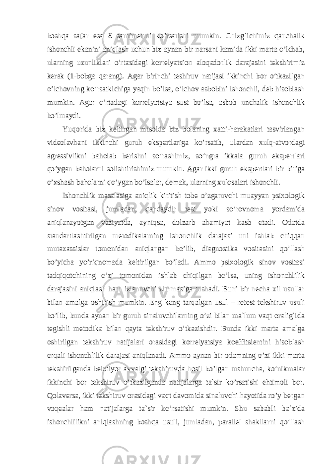 boshqa safar esa 8 santimetrni ko’rsatishi mumkin. Chizg`ichimiz qanchalik ishonchli ekanini aniqlash uchun biz aynan bir narsani kamida ikki marta o’lchab, ularning uzunliklari o’rtasidagi korrelyatsion aloqadorlik darajasini tekshirimiz kerak (1-bobga qarang). Agar birinchi teshiruv natijasi ikkinchi bor o’tkazilgan o’lchovning ko’rsatkichiga yaqin bo’lsa, o’lchov asbobini ishonchli, deb hisoblash mumkin. Agar o’rtadagi korrelyatsiya sust bo’lsa, asbob unchalik ishonchlik bo’lmaydi. Yuqorida biz keltirgan misolda biz bolaning xatti-harakatlari tasvirlangan videolavhani ikkinchi guruh ekspertlariga ko’rsatib, ulardan xulq-atvordagi agressivlikni baholab berishni so’rashimiz, so’ngra ikkala guruh ekspertlari qo’ygan baholarni solishtirishimiz mumkin. Agar ikki guruh ekspertlari bir biriga o’xshash baholarni qo’ygan bo’lsalar, demak, ularning xulosalari ishonchli. Ishonchlik masalasiga aniqlik kiritish tobe o’zgaruvchi muayyan psixologik sinov vositasi, jumladan, qandaydir test yoki so’rovnoma yordamida aniqlanayotgan vaziyatda, ayniqsa, dolzarb ahamiyat kasb etadi. Odatda standartlashtirilgan metodikalarning ishonchlik darajasi uni ishlab chiqqan mutaxassislar tomonidan aniqlangan bo’lib, diagnostika vositasini qo’llash bo’yicha yo’riqnomada keltirilgan bo’ladi. Ammo psixologik sinov vositasi tadqiqotchining o’zi tomonidan ishlab chiqilgan bo’lsa, uning ishonchlilik darajasini aniqlash ham izlanuvchi zimmasiga tushadi. Buni bir necha xil usullar bilan amalga oshirish mumkin. Eng keng tarqalgan usul – retest tekshiruv usuli bo’lib, bunda aynan bir guruh sinaluvchilarning o’zi bilan ma`lum vaqt oralig`ida tegishli metodika bilan qayta tekshiruv o’tkazishdir. Bunda ikki marta amalga oshirilgan tekshiruv natijalari orasidagi korrelyatsiya koeffitsientini hisoblash orqali ishonchlilik darajasi aniqlanadi. Ammo aynan bir odamning o’zi ikki marta tekshirilganda beixtiyor avvalgi tekshiruvda hosil bo’lgan tushuncha, ko’nikmalar ikkinchi bor tekshiruv o’tkazilganda natijalarga ta`sir ko’rsatishi ehtimoli bor. Qolaversa, ikki tekshiruv orasidagi vaqt davomida sinaluvchi hayotida ro’y bergan voqealar ham natijalarga ta`sir ko’rsatishi mumkin. Shu sababli ba`zida ishonchlilikni aniqlashning boshqa usuli, jumladan, parallel shakllarni qo’llash 