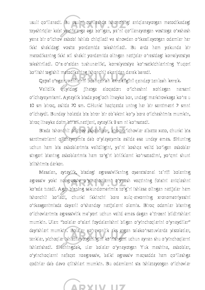 usuli qo’llanadi. Bu usulni qo’llashda ishonchligi aniqlanayotgan metodikadagi topshiriqlar kabi vazifalarga ega bo’lgan, ya`ni qo’llanayotgan vositaga o’xshash yana bir o’lchov asbobi ishlab chiqiladi va sinovdan o’tkazilayotgan odamlar har ikki shakldagi vosita yordamida tekshiriladi. Bu erda ham yakunda bir metodikaning ikki xil shakli yordamida olingan natijalar o’rasidagi korrelyatsiya tekshiriladi. O’z-o’zidan tushunarliki, korrelyatsiya ko’rsatkichlarining Yuqori bo’lishi tegishli metodikaning ishonchli ekanidan darak beradi. Qaysi o’zgaruvchilarni boshqarish kerakligini qanday tanlash kerak. Validlik quyidagi jihatga aloqador: o’lchashni xohlagan narsani o’lchayapmizmi. Aytaylik bizda yog`och lineyka bor, undagi markirovkaga ko’ra u 10 sm biroq, aslida 20 sm. CHunki haqiqatda uning har bir santimetri 2 smni o’lchaydi. Bunday holatda biz biror bir ob`ektni ko’p bora o’lchashimiz mumkin, biroq lineyka doim bir xil natijani, aytaylik 9 sm ni ko’rsatadi. Bizda ishonchli o’lchov asbobi bor, biroq o’lchovlar albatta xato, chunki biz santimetrlarni o’lchayapmiz deb o’ylayapmiz aslida esa unday emas. SHuning uchun ham biz asboblarimiz validligini, ya`ni boshqa valid bo’lgan asboblar singari bizning asboblarimiz ham to’g`ri birliklarni ko’rsatadimi, yo’qmi shuni bilishimiz darkor. Masalan, aytaylik, bizdagi agressivlikning operatsional ta`rifi bolaning agressiv yoki noagressiv o’yinchoqlarni o’ynash vaqtining foizini aniqlashni ko’zda tutadi. Agar bizning sekundomerimiz to’g`ri ishlasa olingan natijalar ham ishonchli bo’ladi, chunki ikkinchi bora xulq-atvorning xronometriyasini o’tkazganimizda deyarli o’shanday natijalarni olamiz. Biroq odamlar bizning o’lchovlarimiz agressivlik me`yori uchun valid emas degan e`tirozni bildirishlari mumkin. Ular: “bolalar o’zlari foydalanishni bilgan o’yinchoqlarini o’ynaydilar” deyishlari mumkin. Bolalar zo’ravonlik aks etgan teleko’rsatuvlarda pistoletlar, tanklar, pichoqlar ishlatilayotganligini ko’rishgani uchun aynan shu o’yinchoqlarni ishlatishadi. SHuningdek, ular bolalar o’ynayotgan Yuk mashina, asboblar, o’yinchoqlarni nafaqat noagressiv, balki agressiv maqsadda ham qo’llashga qodirlar deb davo qilishlari mumkin. Bu odamlarni siz ishlatayotgan o’lchovlar 