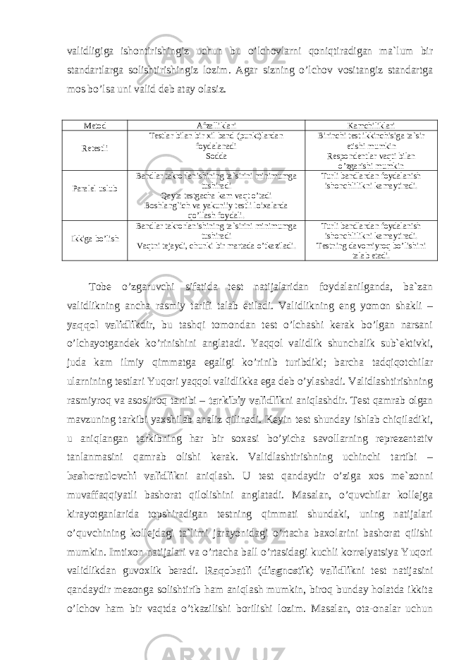 validligiga ishontirishingiz uchun bu o’lchovlarni qoniqtiradigan ma`lum bir standartlarga solishtirishingiz lozim. Agar sizning o’lchov vositangiz standartga mos bo’lsa uni valid deb atay olasiz. Metod Afzalliklari Kamchiliklari Retestli Testlar bilan bir xil band (punkt)lardan foydalanadi Sodda Birinchi test ikkinchisiga ta`sir etishi mumkin Respondentlar vaqti bilan o’zgarishi mumkin Paralel uslub Bandlar takrorlanishining ta`sirini minimumga tushiradi Qayta testgacha kam vaqt o’tadi Boshlang`ich va yakuniiy testli loixalarda qo’llash foydali. Turli bandlardan foydalanish ishonchlilikni kamaytiradi. Ikkiga bo’lish Bandlar takrorlanishining ta`sirini minimumga tushiradi Vaqtni tejaydi, chunki bir martada o’tkaziladi. Turli bandlardan foydalanish ishonchlilikni kamaytiradi. Testning davomiyroq bo’lishini talab etadi. Tobe o’zgaruvchi sifatida test natijalaridan foydalanilganda, ba`zan validlikning ancha rasmiy tarifi talab etiladi. Validlikning eng yomon shakli – yaqqol validlik dir, bu tashqi tomondan test o’lchashi kerak bo’lgan narsani o’lchayotgandek ko’rinishini anglatadi. Yaqqol validlik shunchalik sub`ektivki, juda kam ilmiy qimmatga egaligi ko’rinib turibdiki; barcha tadqiqotchilar ularnining testlari Yuqori yaqqol validlikka ega deb o’ylashadi. Validlashtirishning rasmiyroq va asosliroq tartibi – tarkibiy validlik ni aniqlashdir. Test qamrab olgan mavzuning tarkibi yaxshilab analiz qilinadi. Keyin test shunday ishlab chiqiladiki, u aniqlangan tarkibning har bir soxasi bo’yicha savollarning reprezentativ tanlanmasini qamrab olishi kerak. Validlashtirishning uchinchi tartibi – bashoratlovchi validlik ni aniqlash. U test qandaydir o’ziga xos me`zonni muvaffaqqiyatli bashorat qilolishini anglatadi. Masalan, o’quvchilar kollejga kirayotganlarida topshiradigan testning qimmati shundaki, uning natijalari o’quvchining kollejdagi ta`limi jarayonidagi o’rtacha baxolarini bashorat qilishi mumkin. Imtixon natijalari va o’rtacha ball o’rtasidagi kuchli korrelyatsiya Yuqori validlikdan guvoxlik beradi. Raqobatli (diagnostik) validlik ni test natijasini qandaydir mezonga solishtirib ham aniqlash mumkin, biroq bunday holatda ikkita o’lchov ham bir vaqtda o’tkazilishi borilishi lozim. Masalan, ota-onalar uchun 