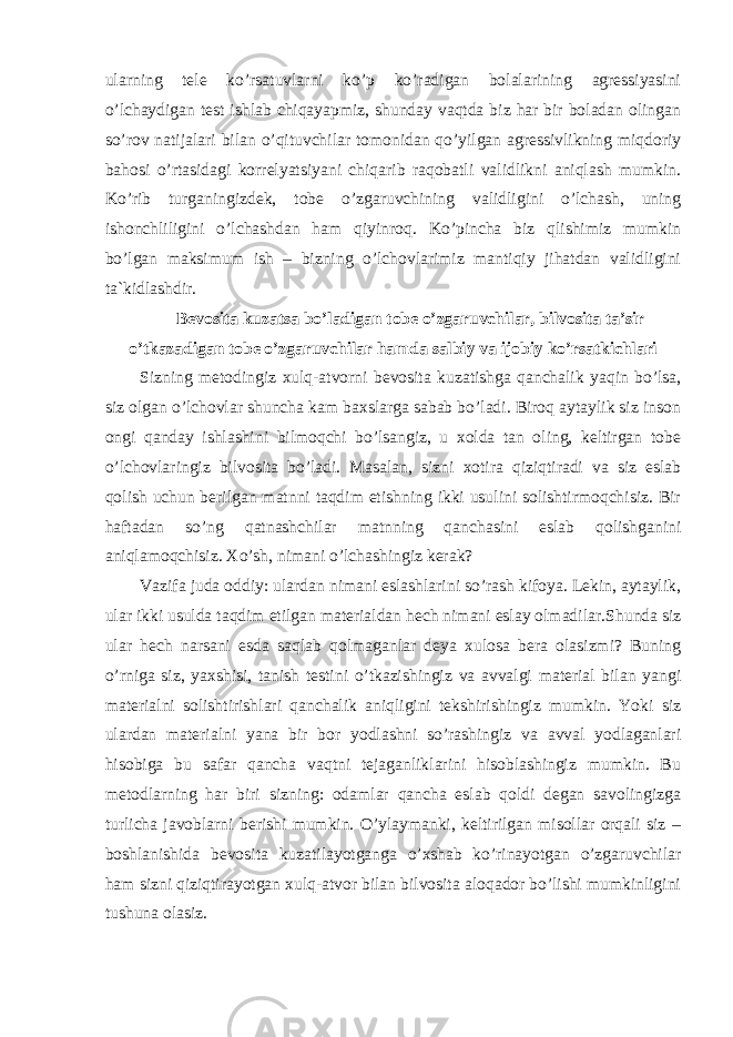 ularning tele ko’rsatuvlarni ko’p ko’radigan bolalarining agressiyasini o’lchaydigan test ishlab chiqayapmiz, shunday vaqtda biz har bir boladan olingan so’rov natijalari bilan o’qituvchilar tomonidan qo’yilgan agressivlikning miqdoriy bahosi o’rtasidagi korrelyatsiyani chiqarib raqobatli validlikni aniqlash mumkin. Ko’rib turganingizdek, tobe o’zgaruvchining validligini o’lchash, uning ishonchliligini o’lchashdan ham qiyinroq. Ko’pincha biz qlishimiz mumkin bo’lgan maksimum ish – bizning o’lchovlarimiz mantiqiy jihatdan validligini ta`kidlashdir. Bevosita kuzatsa bo’ladigan tobe o’zgaruvchilar, bilvosita ta’sir o’tkazadigan tobe o’zgaruvchilar hamda salbiy va ijobiy ko’rsatkichlari Sizning metodingiz xulq-atvorni bevosita kuzatishga qanchalik yaqin bo’lsa, siz olgan o’lchovlar shuncha kam baxslarga sabab bo’ladi. Biroq aytaylik siz inson ongi qanday ishlashini bilmoqchi bo’lsangiz, u xolda tan oling, keltirgan tobe o’lchovlaringiz bilvosita bo’ladi. Masalan, sizni xotira qiziqtiradi va siz eslab qolish uchun berilgan matnni taqdim etishning ikki usulini solishtirmoqchisiz. Bir haftadan so’ng qatnashchilar matnning qanchasini eslab qolishganini aniqlamoqchisiz. Xo’sh, nimani o’lchashingiz kerak? Vazifa juda oddiy: ulardan nimani eslashlarini so’rash kifoya. Lekin, aytaylik, ular ikki usulda taqdim etilgan materialdan hech nimani eslay olmadilar.S h unda siz ular h ech narsani esda saqlab qolmaganlar deya xulosa bera olasizmi? Buning o’rniga siz, yaxshisi, tanish testini o’tkazishingiz va avvalgi material bilan yangi materialni solishtirishlari qanchalik aniqligini tekshirishingiz mumkin. Yoki siz ulardan materialni yana bir bor yodlashni so’rashingiz va avval yodlaganlari hisobiga bu safar qancha vaqtni tejaganliklarini hisoblashingiz mumkin. Bu metodlarning har biri sizning: odamlar qancha eslab qoldi degan savolingizga turlicha javoblarni berishi mumkin. O’ylaymanki, keltirilgan misollar orqali siz – boshlanishida bevosita kuzatilayotganga o’xshab ko’rinayotgan o’zgaruvchilar ham sizni qiziqtirayotgan xulq-atvor bilan bilvosita aloqador bo’lishi mumkinligini tushuna olasiz. 
