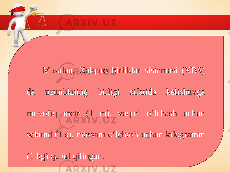 Masalan, Xalqaro birliklar sistemasi (XBS) da uzunlikning birligi sifatida kelishuvga muvofiq metr (1 m), vaqtni o‘lchash uchun sekund (1 s), massani o‘lchash uchun kilogramm (1 kg) qabul qilingan. 