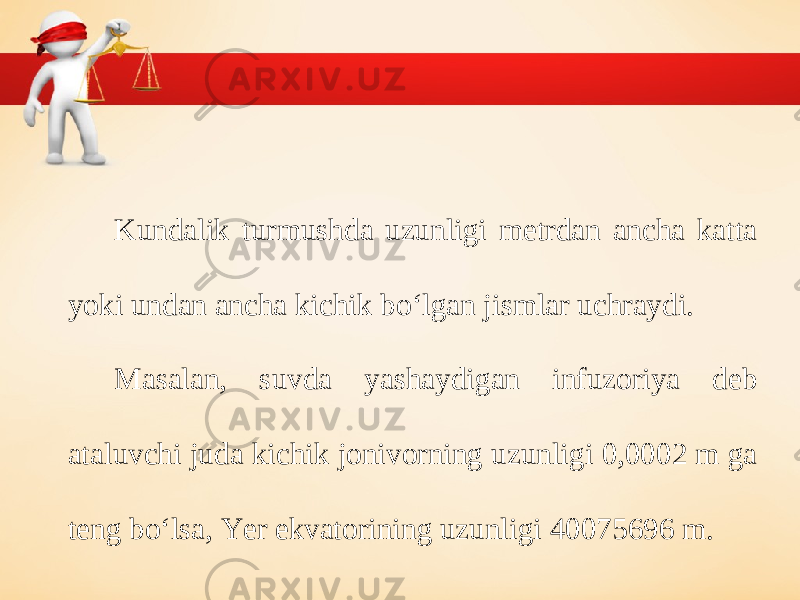 Kundalik turmushda uzunligi metrdan ancha katta yoki undan ancha kichik bo‘lgan jismlar uchraydi. Masalan, suvda yashaydigan infuzoriya deb ataluvchi juda kichik jonivorning uzunligi 0,0002 m ga teng bo‘lsa, Yer ekvatorining uzunligi 40075696 m. 