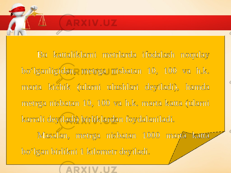 Bu kattaliklarni metrlarda ifodalash noqulay bo‘lganligidan, metrga nisbatan 10, 100 va h.k. marta kichik (ularni ulushlari deyiladi), hamda metrga nisbatan 10, 100 va h.k. marta katta (ularni karrali deyiladi) birliklardan foydalaniladi. Masalan, metrga nisbatan 1000 marta katta bo‘lgan birlikni 1 kilometr deyiladi. 