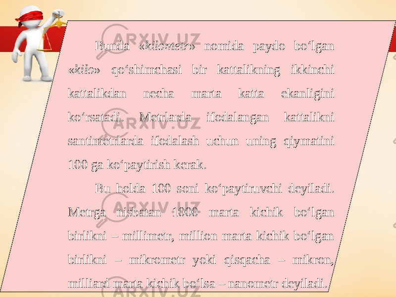 Bunda « kilometr » nomida paydo bo‘lgan « kilo » qo‘shimchasi bir kattalikning ikkinchi kattalikdan necha marta katta ekanligini ko‘rsatadi. Metrlarda ifodalangan kattalikni santimetrlarda ifodalash uchun uning qiymatini 100 ga ko‘paytirish kerak. Bu holda 100 soni ko‘paytiruvchi deyiladi. Metrga nisbatan 1000 marta kichik bo‘lgan birlikni – millimetr, million marta kichik bo‘lgan birlikni – mikrometr yoki qisqacha – mikron, milliard marta kichik bo‘lsa – nanometr deyiladi. 