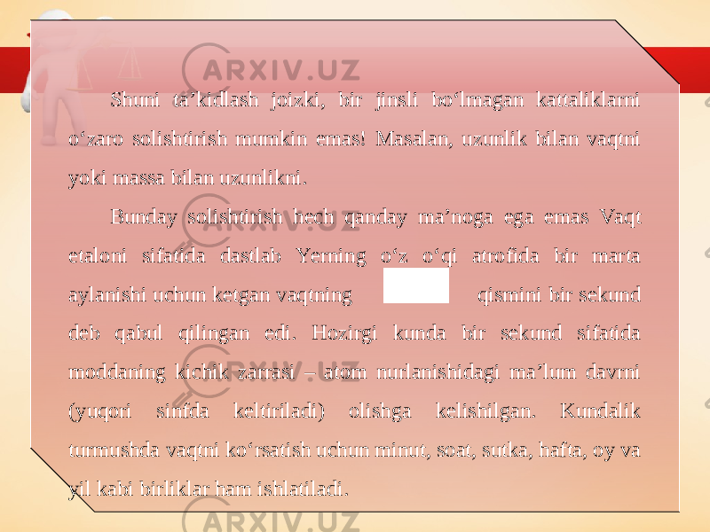 Shuni ta’kidlash joizki, bir jinsli bo‘lmagan kattaliklarni o‘zaro solishtirish mumkin emas! Masalan, uzunlik bilan vaqtni yoki massa bilan uzunlikni. Bunday solishtirish hech qanday ma’noga ega emas Vaqt etaloni sifatida dastlab Yerning o‘z o‘qi atrofida bir marta aylanishi uchun ketgan vaqtning qismini bir sekund deb qabul qilingan edi. Hozirgi kunda bir sekund sifatida moddaning kichik zarrasi – atom nurlanishidagi ma’lum davrni (yuqori sinfda keltiriladi) olishga kelishilgan. Kundalik turmushda vaqtni ko‘rsatish uchun minut, soat, sutka, hafta, oy va yil kabi birliklar ham ishlatiladi. 