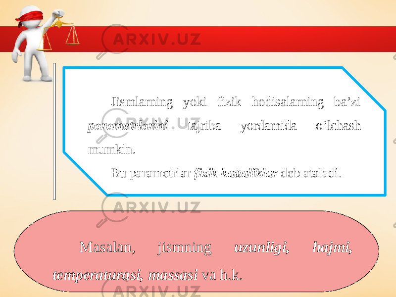 Jismlarning yoki fizik hodisalarning ba’zi parametrlarini tajriba yordamida o‘lchash mumkin. Bu parametrlar fizik kattaliklar deb ataladi. Masalan, jismning uzunligi, hajmi, temperaturasi, massasi va h.k. 