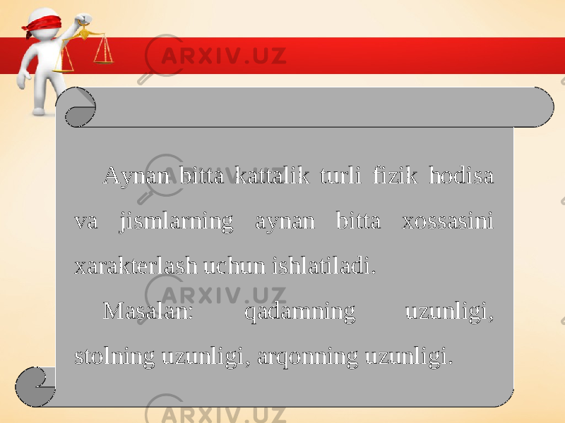 Aynan bitta kattalik turli fizik hodisa va jismlarning aynan bitta xossasini xarakterlash uchun ishlatiladi. Masalan: qadamning uzunligi, stolning uzunligi, arqonning uzunligi. 