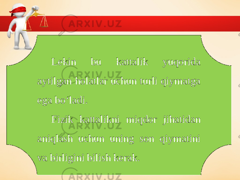 Lekin bu kattalik yuqorida aytilgan holatlar uchun turli qiymatga ega bo‘ladi. Fizik kattalikni miqdor jihatidan aniqlash uchun uning son qiymatini va birligini bilish kerak. 