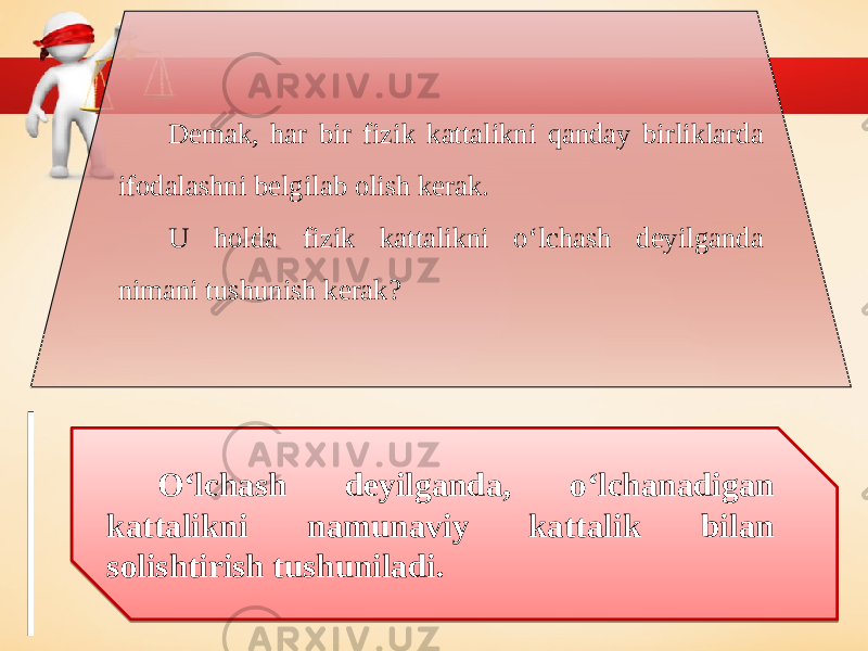 Demak, har bir fizik kattalikni qanday birliklarda ifodalashni belgilab olish kerak. U holda fizik kattalikni o‘lchash deyilganda nimani tushunish kerak? O‘lchash deyilganda, o‘lchanadigan kattalikni namunaviy kattalik bilan solishtirish tushuniladi. 