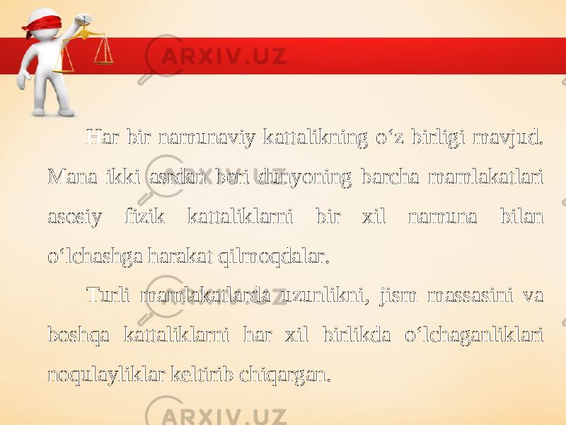 Har bir namunaviy kattalikning o‘z birligi mavjud. Mana ikki asrdan beri dunyoning barcha mamlakatlari asosiy fizik kattaliklarni bir xil namuna bilan o‘lchashga harakat qilmoqdalar. Turli mamlakatlarda uzunlikni, jism massasini va boshqa kattaliklarni har xil birlikda o‘lchaganliklari noqulayliklar keltirib chiqargan. 