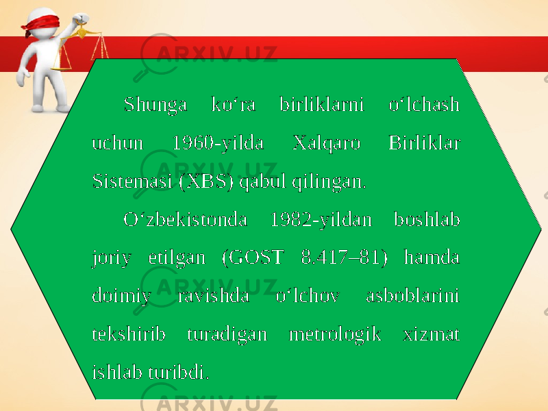 Shunga ko‘ra birliklarni o‘lchash uchun 1960-yilda Xalqaro Birliklar Sistemasi (XBS) qabul qilingan. O‘zbekistonda 1982-yildan boshlab joriy etilgan (GOST 8.417–81) hamda doimiy ravishda o‘lchov asboblarini tekshirib turadigan metrologik xizmat ishlab turibdi. 