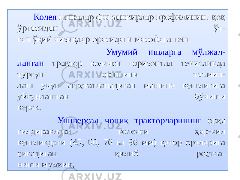  Колея шиналар ёки занжирлар профилининг қоқ ўртасидан ўт- ган ўқий чизиқлар орасидаги масофага тенг. Умумий ишларга мўлжал- ланган трактор колеяси горизонтал текисликда турғун юришини таъмин- лаш учун агрегатланадиган машина кенглигига уйғунлашган бўлиши керак. Универсал чопиқ тракторларининг орқа ғилдираклари колеяси ҳар-хил кенгликдаги (45, 60, 70 ва 90 мм) қатор ораларига сиғадиган қилиб ростла- ниши мумкин. 0B 48 11 15 0F 0B 22 0E 0A 0A 0E 18 1B 0B 22 09 1F 1B 070D 06 