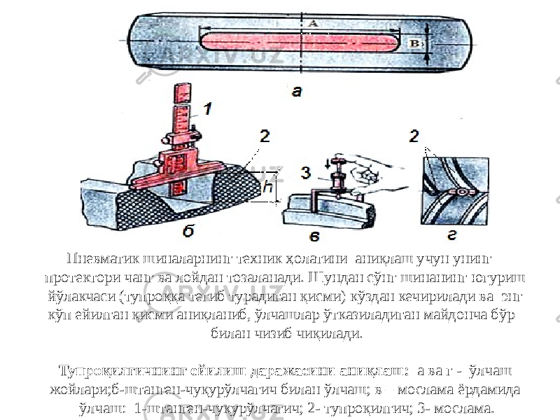 Пневматик шиналарнинг техник ҳолатини аниқлаш учун унинг протектори чанг ва лойдан тозаланади. Шундан сўнг шинанинг югуриш йўлакчаси (тупроққа тегиб турадиган қисми) кўздан кечирилади ва энг кўп ейилган қисми аниқланиб, ўлчашлар ўтказиладиган майдонча бўр билан чизиб чиқилади. Тупроқилгичнинг ейилиш даражасини аниқлаш: а ва г - ўлчаш жойлари;б-штанген-чуқурўлчагич билан ўлчаш; в – мослама ёрдамида ўлчаш: 1-штанген-чуқурўлчагич; 2- тупроқилгич; 3- мослама. 