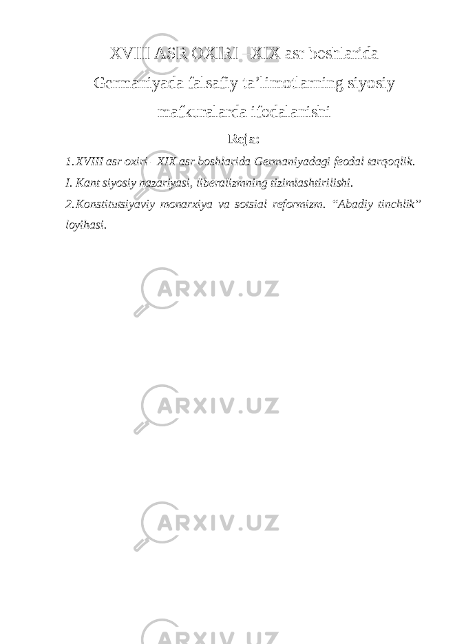 ХVIII ASR ОХIRI –ХIХ asr bоshlarida Germaniyada falsafiy ta’limоtlarning siyosiy mafkuralarda ifоdalanishi Reja: 1. ХVIII asr охiri –ХIХ asr bоshlarida Germaniyadagi feоdal tarqоqlik. I. Kant siyosiy nazariyasi, liberalizmning tizimlashtirilishi. 2. K о nstitutsiyaviy m о nar х iya va s о tsial ref о rmizm. “Abadiy tinchlik” lоyihasi. 