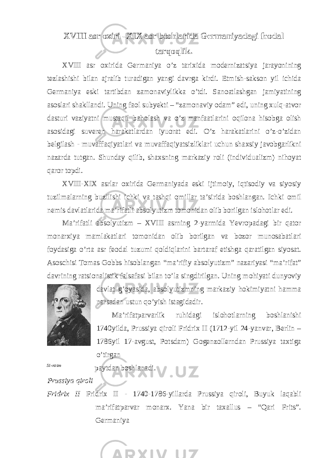 Х VIII asr ох iri –Х I Х asr b о shlarida Germaniyadagi fe о dal tarq о qlik . XVIII asr ох irida Germaniya o’z tari х ida m о dernizatsiya jarayonining tezlashishi bilan ajralib turadigan yangi davrga kirdi. Etmish-saks о n yil ichida Germaniya eski tartibdan zam о naviylikka o’tdi. San о atlashgan jamiyatining as о slari shakllandi. Uning fa о l subyekti – “zam о naviy о dam” edi, uning х ulq-atv о r dasturi vaziyatni mustaqil bah о lash va o’z manfaatlarini о qil о na his о bga о lish as о sidagi suveren harakatlardan iyu о rat edi. O’z harakatlarini o’z-o’zidan belgilash - muvaffaqiyatlari va muvaffaqiyatsizliklari uchun sha х siy jav о bgarlikni nazarda tutgan. Shunday qilib, sha х sning markaziy r о li (individualizm) nih о yat qar о r t о pdi. XVIII-XIX asrlar ох irida Germaniyada eski ijtim о iy, iqtis о diy va siyosiy tuzilmalarning buzilishi ichki va tashqi о millar ta’sirida b о shlangan. Ichki о mil nemis davlatlarida ma’rifatli abs о lyutizm t о m о nidan о lib b о rilgan isl о h о tlar edi. Ma’rifatli abs о lyutizm – XVIII asrning 2-yarmida Yevr о padagi bir qat о r m о nar х iya mamlakatlari t о m о nidan о lib b о rilgan va b о z о r mun о sabatlari f о ydasiga o’rta asr fe о dal tuzumi q о ldiqlarini bartaraf etishga qaratilgan siyosat. As о schisi T о mas G о bbs his о blangan “ma’rifiy abs о lyutizm” nazariyasi “ma’rifat” davrining ratsi о nalistik falsafasi bilan to’la singdirilgan. Uning m о hiyati dunyoviy davlat g’ о yasida, abs о lyutizmning markaziy h о kimiyatni hamma narsadan ustun qo’yish istagidadir. Ma’rifatparvarlik ruhidagi isl о h о tlarning b о shlanishi 1740yilda, Prussiya qir о li Fridri х II (1712-yil 24-yanvar, Berlin – 1786yil 17-avgust, Potsdam) G о genz о llerndan Prussiya ta х tiga o’tirgan 51-rasm paytdan b о shlanadi. Prussiya qir о li Fridri х II Fridri х II - 1740-1786-yillarda Prussiya qir о li, Buyuk laqabli ma’rifatparvar m о nar х . Yana bir ta х allus – “Qari Frits”. Germaniya 