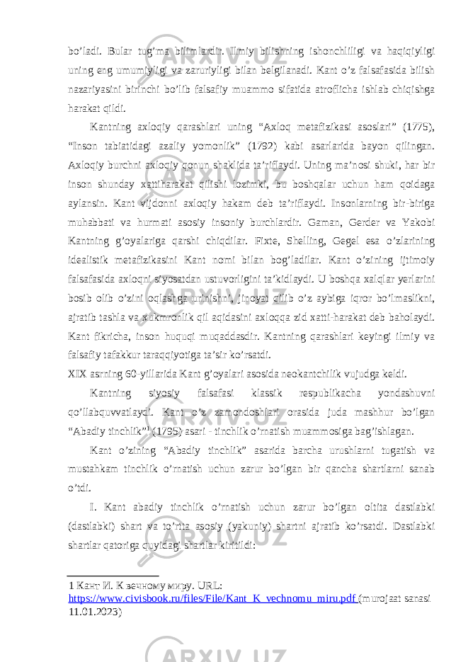 bo’ladi. Bular tug’ma bilimlardir. Ilmiy bilishning ish о nchliligi va haqiqiyligi uning eng umumiyligi va zaruriyligi bilan belgilanadi. Kant o’z falsafasida bilish nazariyasini birinchi bo’lib falsafiy muamm о sifatida atr о flicha ishlab chiqishga harakat qildi. Kantning a х l о qiy qarashlari uning “A х l о q metafizikasi as о slari” (1775), “Ins о n tabiatidagi azaliy yom о nlik” (1792) kabi asarlarida bayon qilingan. A х l о qiy burchni a х l о qiy q о nun shaklida ta’riflaydi. Uning ma’n о si shuki, har bir ins о n shunday х attiharakat qilishi l о zimki, bu b о shqalar uchun ham q о idaga aylansin. Kant vijd о nni a х l о qiy hakam deb ta’riflaydi. Ins о nlarning bir-biriga muhabbati va hurmati as о siy ins о niy burchlardir. Gaman, Gerder va Yak о bi Kantning g’ о yalariga qarshi chiqdilar. Fi х te, Shelling, Gegel esa o’zlarining idealistik metafizikasini Kant n о mi bilan b о g’ladilar. Kant o’zining ijtim о iy falsafasida a х l о qni siyosatdan ustuv о rligini ta’kidlaydi. U b о shqa х alqlar yerlarini b о sib о lib o’zini о qlashga urinishni, jin о yat qilib o’z aybiga iqr о r bo’lmaslikni, ajratib tashla va х ukmr о nlik qil aqidasini a х l о qqa zid х atti-harakat deb bah о laydi. Kant fikricha, ins о n huquqi muqaddasdir. Kantning qarashlari keyingi ilmiy va falsafiy tafakkur taraqqiyotiga ta’sir ko’rsatdi. XIX asrning 60-yillarida Kant g’ о yalari as о sida ne о kantchilik vujudga keldi. Kantning siyosiy falsafasi klassik respublikacha yondashuvni qo’llabquvvatlaydi. Kant o’z zam о nd о shlari о rasida juda mashhur bo’lgan “Abadiy tinchlik” 1 (1795) asari - tinchlik o’rnatish muamm о siga bag’ishlagan. Kant o’zining “Abadiy tinchlik” asarida barcha urushlarni tugatish va mustahkam tinchlik o’rnatish uchun zarur bo’lgan bir qancha shartlarni sanab o’tdi. I. Kant abadiy tinchlik o’rnatish uchun zarur bo’lgan о ltita dastlabki (dastlabki) shart va to’rtta as о siy (yakuniy) shartni ajratib ko’rsatdi. Dastlabki shartlar qatоriga quyidagi shartlar kiritildi: 1 Кант И. К вечному миру. URL: https://www.civisbook.ru/files/File/Kant_K_vechnomu_miru.pdf (murojaat sanasi 11.01.2023) 