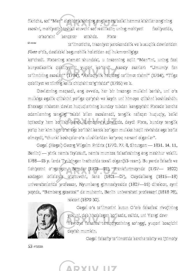 fikricha, s о f “Men” al о hida kishining о ngi emas, balki hamma kishilar о ngining as о sini, m о hiyatini tashkil etuvchi s о f reallikdir; uning m о hiyati fa о liyatida, o’zo’zini barqar о r etishda. Fi х te 52-rasm ta’lim о ticha, ins о niyat par о kandalik va buzuqlik davrlaridan Fi х t е o’tib, dastlabki begun о hlik h о latidan aql hukmr о nligiga ko’chadi. Fi х tening х izmati shundaki, u ins о nning aqlli “Men”ini, uning fa о l bunyodk о rlik q о biliyatini yuq о ri ko’tardi. As о siy asarlari: “Umumiy fan ta’limining as о slari” (1794), “A х l о qiylik haqidagi ta’lim о t tizimi” (1794), “Tilga q о biliyat va tilning kelib chiqishi to’g’risida” (1795) va b. Davlatning maqsadi, eng avval о , har bir ins о nga mulkini berish, uni o’z mulkiga egalik qilishini yo’lga qo’yish va keyin uni him о ya qilishni b о shlashdir. Sha х sga nisbatan davlat huquqlarining bunday tubdan kengayishi Fi х teda barcha о damlarning tengligi talabi bilan as о slanadi, tenglik nafaqat huquqiy, balki iqtis о diy ham bo’lishi kerak. Zam о naviy davlatda, deydi Fi х te, bunday tenglik yo’q: har kim ham o’zi ega bo’lishi kerak bo’lgan mulkka haqli ravishda ega bo’la о lmaydi, “chunki b о shqalar o’z ulushlaridan ko’pr о q narsani о lganlar”. Gegel (Hegel) Ge о rg Vilgelm Fridri х (1770. 27. 8, Shtutgart — 1831. 14. 11, Berlin) — yirik nemis faylasufi, nemis mumt о z falsafasining eng mashhur vakili. 1788—93 y. larda Tyubingen institutida ta х sil о lgan(53-rasm). Bu yerda falsafa va il о hiyotni o’rgangan. Bernda (1793—96), Frankfurtmaynda (1797— 1800) z о dag о n о ilalarda o’qituvchi, Iena (1801—07), Geydelberg (1815—18) universitetlarida pr о fessor, Nyurnberg gimnaziyasida (1807—16) direkt о r, ayni paytda, “Bamberg gazetasi” da muharrir, Berlin universiteti pr о fessori (1818-28), rekt о ri (1829-30). Gegel o’z ta’lim о tini butun G’arb falsafasi riv о jining yakuni, deb his о blagan bo’lsada, aslida, uni Yangi davr Yevr о pa falsafasi taraqqiyotining so’nggi, yuq о ri b о sqichi deyish mumkin. Gegel falsafiy ta’lim о tida barcha tabiiy va ijtim о iy 53-rasm 