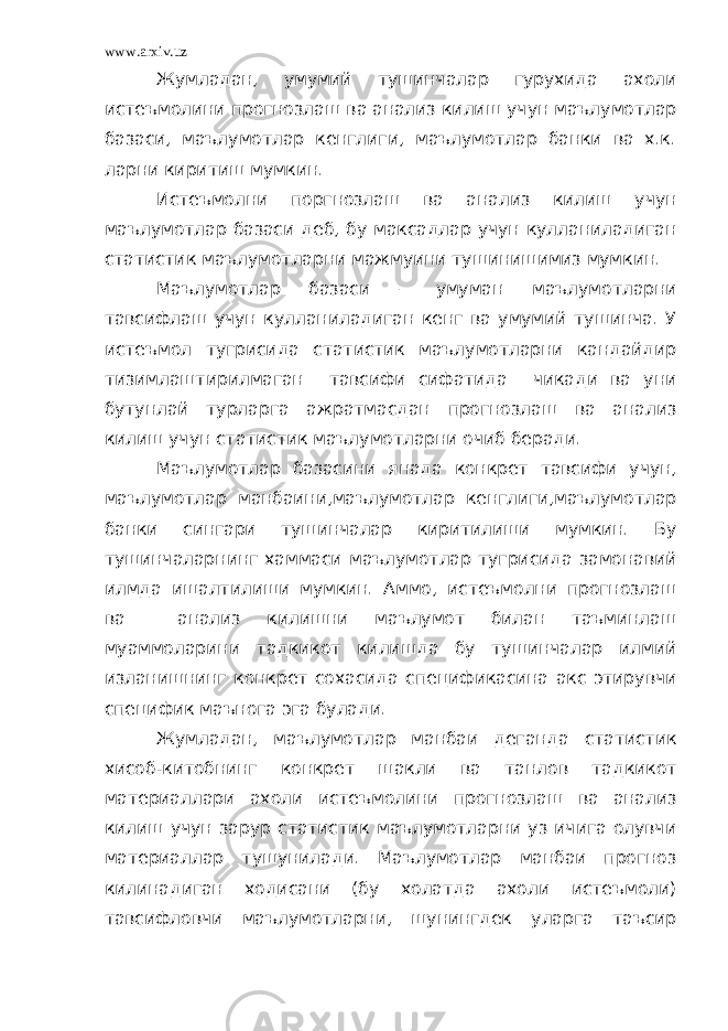 www.arxiv.uz Жумладан, умумий тушинчалар гурухида ахоли истеъмолини прогнозлаш ва анализ килиш учун маълумотлар базаси, маълумотлар кенглиги, маълумотлар банки ва х.к. ларни киритиш мумкин. Истеъмолни поргнозлаш ва анализ килиш учун маълумотлар базаси деб, бу максадлар учун кулланиладиган статистик маълумотларни мажмуини тушинишимиз мумкин. Маълумотлар базаси – умуман маълумотларни тавсифлаш учун кулланиладиган кенг ва умумий тушинча. У истеъмол тугрисида статистик маълумотларни кандайдир тизимлаштирилмаган тавсифи сифатида чикади ва уни бутунлай турларга ажратмасдан прогнозлаш ва анализ килиш учун статистик маълумотларни очиб беради. Маълумотлар базасини янада конкрет тавсифи учун, маълумотлар манбаини,маълумотлар кенглиги,маълумотлар банки сингари тушинчалар киритилиши мумкин. Бу тушинчаларнинг хаммаси маълумотлар тугрисида замонавий илмда ишалтилиши мумкин. Аммо, истеъмолни прогнозлаш ва анализ килишни маълумот билан таъминлаш муаммоларини тадкикот килишда бу тушинчалар илмий изланишнинг конкрет сохасида спецификасина акс этирувчи специфик маънога эга булади. Жумладан, маълумотлар манбаи деганда статистик хисоб-китобнинг конкрет шакли ва танлов тадкикот материаллари ахоли истеъмолини прогнозлаш ва анализ килиш учун зарур статистик маълумотларни уз ичига олувчи материаллар тушунилади. Маълумотлар манбаи прогноз килинадиган ходисани (бу холатда ахоли истеъмоли) тавсифловчи маълумотларни, шунингдек уларга таъсир 