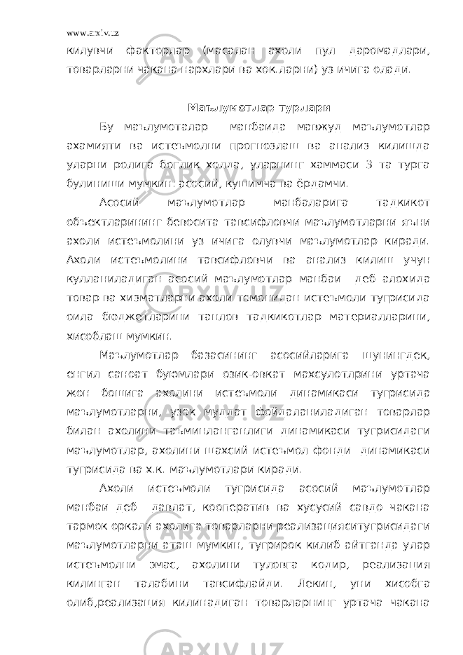 www.arxiv.uz килувчи факторлар (масалан ахоли пул даромадлари, товарларни чакана нархлари ва хок.ларни) уз ичига олади. Маълумотлар турлари Бу маълумоталар манбаида мавжуд маълумотлар ахамияти ва истеъмолни прогнозлаш ва анализ килишда уларни ролига боглик холда, уларнинг хаммаси 3 та турга булиниши мумкин: асосий, кушимча ва ёрдамчи. Асосий маълумотлар манбаларига тадкикот объектларининг бевосита тавсифловчи маълумотларни яъни ахоли истеъмолини уз ичига олувчи маълумотлар киради. Ахоли истеъмолини тавсифловчи ва анализ килиш учун кулланиладиган асосий маълумотлар манбаи деб алохида товар ва хизматларни ахоли томонидан истеъмоли тугрисида оила бюджетларини танлов тадкикотлар материалларини, хисоблаш мумкин. Маълумотлар базасининг асосийларига шунингдек, енгил саноат буюмлари озик-овкат махсулотлрини уртача жон бошига ахолини истеъмоли динамикаси тугрисида маълумотларни, узок муддат фойдаланиладиган товарлар билан ахолини таъминланганлиги динамикаси тугрисидаги маълумотлар, ахолини шахсий истеъмол фонди динамикаси тугрисида ва х.к. маълумотлари киради. Ахоли истеъмоли тугрисида асосий маълумотлар манбаи деб давлат, кооператив ва хусусий савдо чакана тармок оркали ахолига товарларни реализацияситугрисидаги маълумотларни аташ мумкин, тугрирок килиб айтганда улар истеъмолни эмас, ахолини туловга кодир, реализация килинган талабини тавсифлайди. Лекин, уни хисобга олиб,реализация килинадиган товарларнинг уртача чакана 