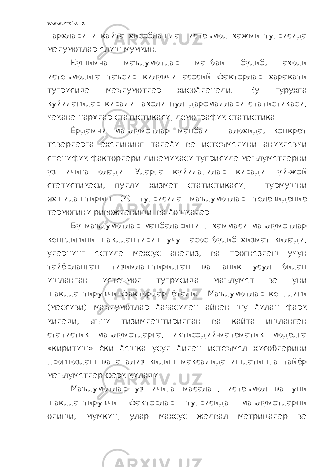 www.arxiv.uz нархларини кайта хисоблашда истеъмол хажми тугрисида малумотлар олиш мумкин. Кушимча маълумотлар манбаи булиб, ахоли истеъмолига таъсир килувчи асосий факторлар харакати тугрисида маълумотлар хисобланади. Бу гурухга куйидагилар киради: ахоли пул даромадлари статистикаси, чакана нархлар статистикаси, демографик статистика. Ёрдамчи маълумотлар манбаи – алохида, конкрет товарларга ахолининг талаби ва истеъмолини аникловчи специфик факторлари динамикаси тугрисида маълумотларни уз ичига олади. Уларга куйидагилар киради: уй-жой статистикаси, пулли хизмат статистикаси, турмушни яхшилаштириш (4) тугрисида маълумотлар телевидение тармогини ривожланиши ва бошкалар. Бу маълумотлар манбаларининг хаммаси маълумотлар кенглигини шакллантириш учун асос булиб хизмат килади, уларнинг остида махсус анализ, ва прогнозлаш учун тайёрланган тизимлаштирилган ва аник усул билан ишланган истеъмол тугрисида маълумот ва уни шакллантирувчи факторлар ётади. Маълумотлар кенглиги (массиви) маълумотлар базасидан айнан шу билан фарк килади, яъни тизимлаштирилган ва кайта ишланган статистик маълумотларга, иктисодий-математик моделга «киритиш» ёки бошка усул билан истеъмол хисобларини прогнозлаш ва анализ килиш максадида ишлатишга тайёр маълумотлар фарк килади. Маълумотлар уз ичига масалан, истеъмол ва уни шакллантирувчи факторлар тугрисида маълумотларни олиши, мумкин, улар махсус жадвал матрицалар ва 