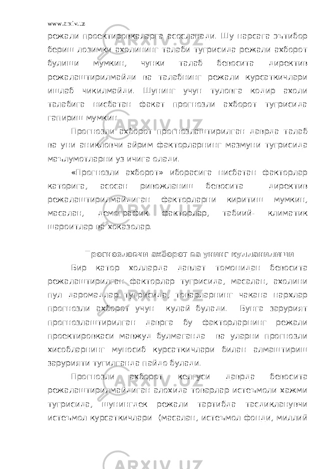 www.arxiv.uz режали проектировкаларга асосланади. Шу нарсага эътибор бериш лозимки ахолининг талаби тугрисида режали ахборот булиши мумкин, чунки талаб бевосита директив режалаштирилмайди ва талабнинг режали курсаткичлари ишлаб чикилмайди. Шунинг учун туловга кодир ахоли талабига нисбатан факат прогнозли ахборот тугрисида гапириш мумкин. Прогнозли ахборот прогнозлаштирилган даврда талаб ва уни аникловчи айрим факторларнинг мазмуни тугрисида маълумотларни уз ичига олади. «Прогнозли ахборот» иборасига нисбатан факторлар каторига, асосан ривожланиш бевосита директив режалаштирилмайдиган факторларни киритиш мумкин, масалан, демографик факторлар, табиий- климатик шароитлар ва хоказолар. Прогнозловчи ахборот ва унинг кулланилиши Бир катор холларда давлат томонидан бевосита режалаштирилган факторлар тугрисида, масалан, ахолини пул даромадлар тугрисида, товарларнинг чакана нархлар прогнозли ахборот учун кулай булади. Бунга зарурият прогнозлаштирилган даврга бу факторларнинг режали проектировкаси мавжуд булмаганда ва уларни прогнозли хисобларнинг муносиб курсаткичлари билан алмаштириш зарурияти тугилганда пайдо булади. Прогнозли ахборот келгуси даврда бевосита режалаштирилмайдиган алохида товарлар истеъмоли хажми тугрисида, шунингдек режали тартибда тасдикланувчи истеъмол курсаткичлари (масалан, истеъмол фонди, миллий 