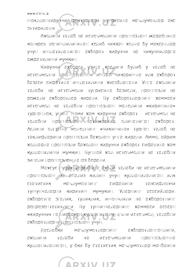 www.arxiv.uz шакллантирувчи факторлари тугрисида маълумотлар акс эттирилади. Ахолини талаб ва истеъмолини прогнозлаш жараёнида конкрет тегишлилигидан келиб чиккан холда бу максадлар учун ишлатиладиган ахборот кирувчи ва чикувчиларга ажратилиши мумкин. Кирувчи ахборот узига хослиги булиб у талаб ва истеъмолни прогнозлашни ишлаб чикаришда илк ахборот базаси сифатида ишлатилиши хисобланади. Унга ахолини талаби ва истеъмоли тугрисида базисли, прогнозли ва режали ахборотлар киради. Бу ахборотларнинг хаммаси истеъмол ва талабни прогнозлаш маделини «киришида» тургандек, унинг номи хам кирувчи ахборот – истеъмол ва талабни прогнозлаш натижасида олинадиган ахборот. Аслини олганда моделнинг «чикишида» турган талаб ва таклифларини прогнозли бахолаш унга киради. Аммо, айрим холларда прогнозли бахолаш кирувчи ахборот сифатида хам кулланилиши мумкин. Бундай хол истеъмолни ва талабни зинали прогнозлашда юз беради. Махсус гурух таркибига ахоли талаби ва истеъмолини прогнозлаш ва анализ килиш учун кулланиладиган илк статистик маълумотнинг сифатини тавсифловчи тушунчаларни киритиш мумукин. Уларнинг асосийлари: ахборотга эгалик, туликлик, ишончлили ва ахборотнинг репрезентативлиги. Бу тушинчаларнинг хаммаси асосан «кирувчи» га нисбатан кулланилади, яъни истеъмол, талабни ахборотларни прогнозлаш учун. Даслабки маълумотларнинг ахборотланганлиги, ахолини талаби ва истеъмолини прогнозлашда кулланиладиган, у ёки бу статистик маълумотлар манбаини 