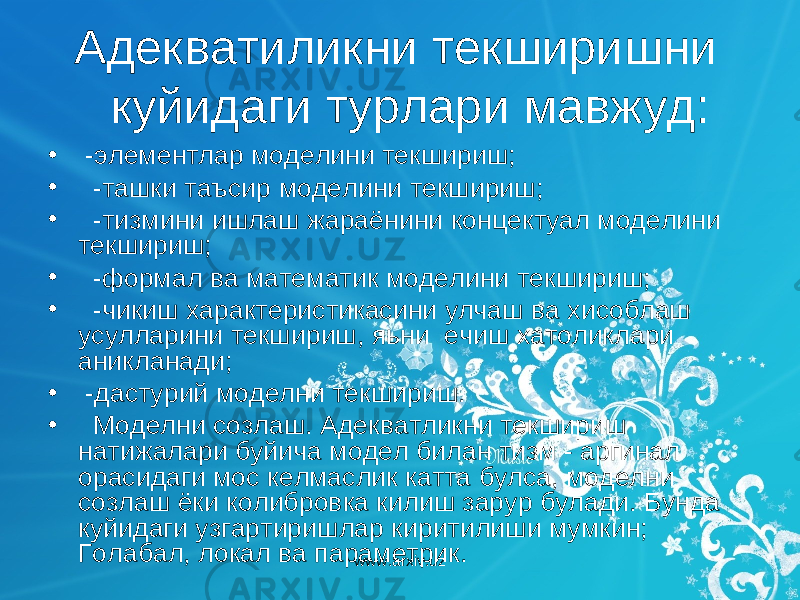  Адекватиликни текширишни куйидаги турлари мавжуд: • -элементлар моделини текшириш; • -ташки таъсир моделини текшириш; • -тизмини ишлаш жараёнини концектуал моделини текшириш; • -формал ва математик моделини текшириш; • -чикиш характеристикасини улчаш ва хисоблаш усулларини текшириш, яьни ечиш хатоликлари аникланади; • -дастурий моделни текшириш. • Моделни созлаш. Адекватликни текшириш натижалари буйича модел билан тизм - аргинал орасидаги мос келмаслик катта булса, моделни созлаш ёки колибровка килиш зарур булади. Бунда куйидаги узгартиришлар киритилиши мумкин; Голабал, локал ва параметрик. www.arxiv.uz 