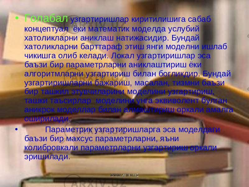 • Голабал узгартиришлар киритилишига сабаб концептуал ёки математик моделда услубий хатоликларни аниклаш натижасидир. Бундай хатоликларни барттараф этиш янги моделни ишлаб чикишга олиб келади. Локал узгартиришлар эса баъзи бир параметрларни аниклаштириш ёки алгоритмларни узгартириш билан богликдир. Бундай узгартиришларни бажариш, масалан, тизмни баъзи бир ташкил этувчиларини моделини узгартириш, ташки таъсирлар моделини унга эквиволент булган аникрок моделлар билан алмаштириш оркали амалга оширилади. • Параметрик узгартиришларга эса моделдаги баъзи бир махсус параметрларни, яъни колибровкали параметрларни узгартириш оркали эришилади. www.arxiv.uz 