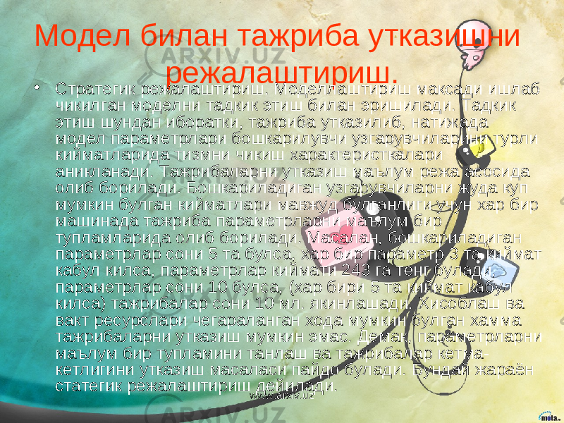 Модел билан тажриба утказишни режалаштириш. • Стратегик режалаштириш. Моделлаштириш максади ишлаб чикилган моделни тадкик этиш билан эришилади. Тадкик этиш шундан иборатки, тажриба утказилиб, натижада модел параметрлари бошкарилувчи узгарувчиларини турли кийматларида тизмни чикиш характеристкалари аникланади. Тажрибаларни утказиш маълум режа асосида олиб борилади. Бошкариладиган узгарувчиларни жуда куп мумкин булган кийматлари мавжуд булганлиги учун хар бир машинада тажриба параметрларни маълум бир тупламларида олиб борилади. Масалан, бошкариладиган параметрлар сони 5 та булса, хар бир параметр 3 та киймат кабул килса, параметрлар киймати 243 га тенг булади, параметрлар сони 10 булса, (хар бири 5 та киймат кабул килса) тажрибалар сони 10 мл. якинлашади. Хисоблаш ва вакт ресурслари чегараланган хода мумкин булган хамма тажрибаларни утказиш мумкин эмас. Демак, параметрларни маълум бир тупламини танлаш ва тажрибалар кетма- кетлигини утказиш масаласи пайдо булади. Бундай жараён статегик режалаштириш дейилади. www.arxiv.uz 