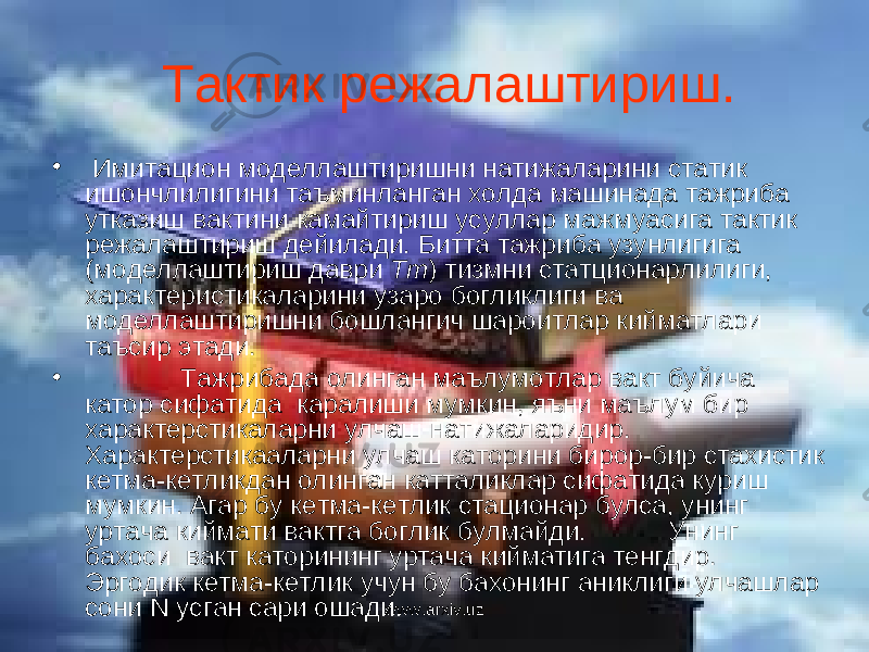  Тактик режалаштириш. • Имитацион моделлаштиришни натижаларини статик ишончлилигини таъминланган холда машинада тажриба утказиш вактини камайтириш усуллар мажмуасига тактик режалаштириш дейилади. Битта тажриба узунлигига (моделлаштириш даври Т m ) тизмни статционарлилиги, характеристикаларини узаро богликлиги ва моделлаштиришни бошлангич шароитлар кийматлари таъсир этади. • Тажрибада олинган маълумотлар вакт буйича катор сифатида каралиши мумкин, яъни маълум бир характерстикаларни улчаш натижаларидир. Характерстикааларни улчаш каторини бирор-бир стахистик кетма-кетликдан олинган катталиклар сифатида куриш мумкин. Агар бу кетма-кетлик стационар булса, унинг уртача киймати вактга боглик булмайди. Унинг бахоси вакт каторининг уртача кийматига тенгдир. Эргодик кетма-кетлик учун бу бахонинг аниклиги улчашлар сони N усган сари ошади. www.arxiv.uz 