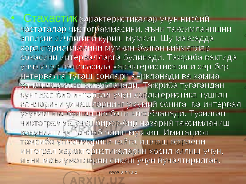 • Стахастик характеристикалар учун нисбий частаталар чистограммасини, яъни таксимланишни эппирик зичлигини куриш мумкин. Шу максадда характеристикасини мумкин булган кийматлар сохасини интервалларга булинади. Тажриба вактида улчамлар натижасида характеристикасини хар бир интервалга туташ сонлари аникланади ва хамма улчашлар сони хисобланади. Тажриба тугагандан сунг хар бир интервал учун характеристика тушган сонларини улчашларнинг умумий сонига ва интервал узунлигига булган нисбати хисобланади. Тузилган чистограмма учун бирор-бир назарий таксимланиш конуниятини танлаб олиш мумкин. Имитацион тажриба улчашларини кайта ишлаш жараёни интеграл характеристикаларни хосил килиш учун, яъни маълумотларни сикиш учун йуналтирилган. www.arxiv.uz 