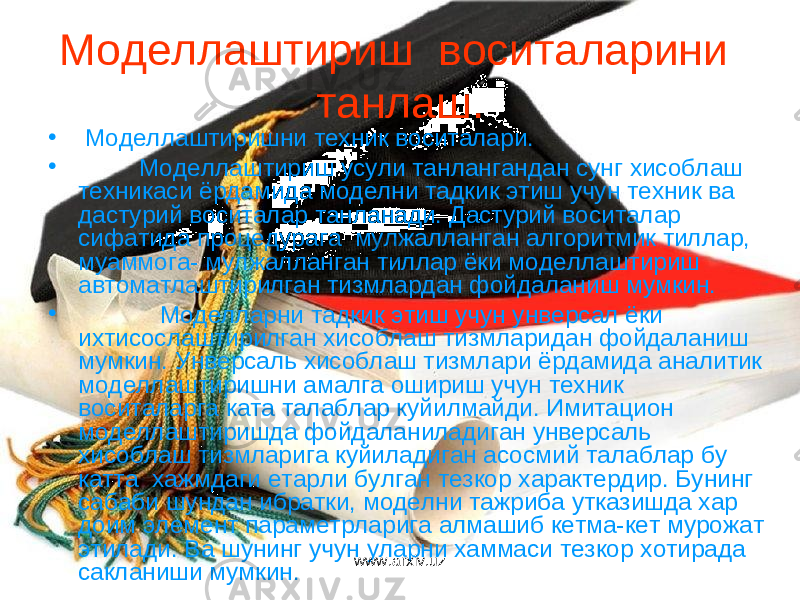 Моделлаштириш воситаларини танлаш. • Моделлаштиришни техник воситалари. • Моделлаштириш усули танлангандан сунг хисоблаш техникаси ёрдамида моделни тадкик этиш учун техник ва дастурий воситалар танланади. Дастурий воситалар сифатида процедурага мулжалланган алгоритмик тиллар, муаммога- мулжалланган тиллар ёки моделлаштириш автоматлаштирилган тизмлардан фойдаланиш мумкин. • Моделларни тадкик этиш учун унверсал ёки ихтисослаштирилган хисоблаш тизмларидан фойдаланиш мумкин. Унверсаль хисоблаш тизмлари ёрдамида аналитик моделлаштиришни амалга ошириш учун техник воситаларга ката талаблар куйилмайди. Имитацион моделлаштиришда фойдаланиладиган унверсаль хисоблаш тизмларига куйиладиган асосмий талаблар бу катта хажмдаги етарли булган тезкор характердир. Бунинг сабаби шундан ибратки, моделни тажриба утказишда хар доим элемент параметрларига алмашиб кетма-кет мурожат этилади. Ва шунинг учун уларни хаммаси тезкор хотирада сакланиши мумкин. www.arxiv.uz 