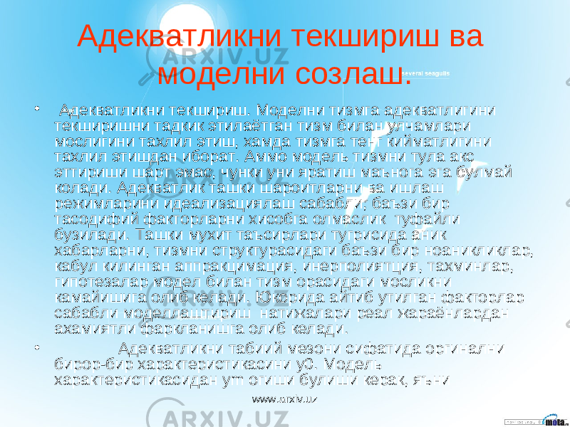 Адекватликни текшириш ва моделни созлаш. • Адекватликни текшириш. Моделни тизмга адекватлигини текширишни тадкик этилаётган тизм билан улчамлари мослигини тахлил этиш, хамда тизмга тенг кийматлигини тахлил этишдан иборат. Аммо модель тизмни тула акс эттириши шарт эмас, чунки уни яратиш маънога эга булмай колади. Адекватлик ташки шароитларни ва ишлаш режимларини идеализациялаш сабабли, баъзи бир тасодифий факторларни хисобга олмаслик туфайли бузилади. Ташки мухит таъсирлари тугрисида аник хабарларни, тизмни структурасидаги баъзи бир ноаникликлар, кабул килинган аппракцимация, инерполиятция, тахминлар, гипотезалар модел билан тизм орасидаги мосликни камайишига олиб келади. Юкорида айтиб утилган факторлар сабабли моделлаштириш натижалари реал жараёнлардан ахамиятли фаркланишга олиб келади. • Адекватликни табиий мезони сифатида оргинални бирор-бир характеристикасини y 0. Модель характеристикасидан ym огиши булиши керак, яъни www.arxiv.uz 