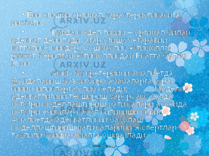 • Ёки огишни оргинал характеристикасига нисбати. • Бунда модел тизим – оргинал билан адекват дейилади, агар огишу чегаравий катталик ( микдор) , ошмаслик эхтимоллги рухсат берилган эхтимолликдан Ркатта булса, яъни • Аммо бу кретерийни амалиётда фойдаланиш баъзи бир сабабаларга кура кийинчиликларга олиб келади. Моделни адекватлигини текшириш зарур, акс холда нотугри моделлаштириш натижалари асосида нотугри ечимлар кабул килиниши мукин. Амалиётда адекватликни бахолаш моделлаштириш натижаларини экспертлар тахлили буйича амалга оширилади. www.arxiv.uz 