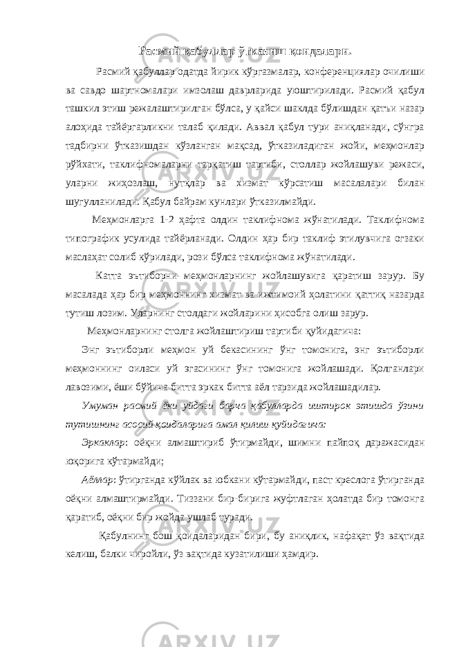 Расмий қабуллар ўтказиш қоидалари. Расмий қабуллар одатда йирик кўргазмалар, конференциялар очилиши ва савдо шартномалари имзолаш даврларида уюштирилади. Расмий қабул ташкил этиш режалаштирилган бўлса, у қайси шаклда бўлишдан қатъи назар алоҳида тайёргарликни талаб қилади. Аввал қабул тури аниқланади, сўнгра тадбирни ўтказишдан кўзланган мақсад, ўтказиладиган жойи, меҳмонлар рўйхати, таклифномаларни тарқатиш тартиби, столлар жойлашуви режаси, уларни жиҳозлаш, нутқлар ва хизмат кўрсатиш масалалари билан шугулланилади. Қабул байрам кунлари ўтказилмайди. Меҳмонларга 1-2 ҳафта олдин таклифнома жўнатилади. Таклифнома типографик усулида тайёрланади. Олдин ҳар бир таклиф этилувчига огзаки маслаҳат солиб кўрилади, рози бўлса таклифнома жўнатилади. Катта эътиборни меҳмонларнинг жойлашувига қаратиш зарур. Бу масалада ҳар бир меҳмоннинг хизмат ва ижтимоий ҳолатини қаттиқ назарда тутиш лозим. Уларнинг столдаги жойларини ҳисобга олиш зарур. Меҳмонларнинг столга жойлаштириш тартиби қуйидагича: Энг эътиборли меҳмон уй бекасининг ўнг томонига, энг эътиборли меҳмоннинг оиласи уй эгасининг ўнг томонига жойлашади. Қолганлари лавозими, ёши бўйича битта эркак битта аёл тарзида жойлашадилар. Умуман расмий ёки уйдаги барча қабулларда иштирок этишда ўзини тутишнинг асосий қоидаларига амал қилиш қуйидагича: Эркаклар : оёқни алмаштириб ўтирмайди, шимни пайпоқ даражасидан юқорига кўтармайди; Аёллар : ўтирганда кўйлак ва юбкани кўтармайди, паст креслога ўтирганда оёқни алмаштирмайди. Тиззани бир-бирига жуфтлаган ҳолатда бир томонга қаратиб, оёқни бир жойда ушлаб туради. Қабулнинг бош қоидаларидан бири, бу аниқлик, нафақат ўз вақтида келиш, балки чиройли, ўз вақтида кузатилиши ҳамдир. 