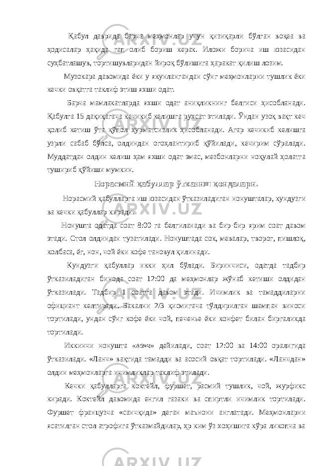  Қабул даврида барча меҳмонлар учун қизиқарли бўлган воқеа ва ҳодисалар ҳақида гап олиб бориш керак. Иложи борича иш юзасидан суҳбатлашув, тортишувларидан йироқ бўлишига ҳаракат қилиш лозим. Музокара давомида ёки у якунлангандан сўнг меҳмонларни тушлик ёки кечки овқатга таклиф этиш яхши одат. Барча мамлакатларда яхши одат аниқликнинг белгиси ҳисобланади. Қабулга 15 дақиқагача кечикиб келишга рухсат этилади. Ўндан узоқ вақт кеч қолиб кетиш ўта қўпол ҳурматсизлик ҳисобланади. Агар кечикиб келишга узрли сабаб бўлса, олдиндан огоҳлантириб қўйилади, кечирим сўралади. Муддатдан олдин келиш ҳам яхши одат эмас, мезбонларни ноқулай ҳолатга тушириб қўйиши мумкин. Н орасмий қабуллар ўтказиш қоидалари. Норасмий қабулларга иш юзасидан ўтказиладиган нонушталар, кундузги ва кечки қабуллар киради. Нонушта одатда соат 8:00 га белгиланади ва бир-бир ярим соат давом этади. Стол олдиндан тузатилади. Нонуштада сок, мевалар, творог, пишлоқ, колбаса, ёг, нон, чой ёки кофе тановул қилинади. Кундузги қабуллар икки ҳил бўлади. Биринчиси, одатда тадбир ўтказиладиган бинода соат 12:00 да меҳмонлар жўнаб кетиши олдидан ўтказилади. Тадбир 1 соатга давом этади. Ичимлик ва тамаддиларни официант келтиради. Бакални 2/3 қисмигача тўлдирилган шампан виноси тортилади, ундан сўнг кофе ёки чой, печенье ёки конфет билан биргаликда тортилади. Иккинчи нонушта «ланч» дейилади, соат 12:00 ва 14:00 оралигида ўтказилади. «Ланч» вақтида тамадди ва асосий овқат тортилади. «Ланчдан» олдин меҳмонларга ичимликлар таклиф этилади. Кечки қабулларга коктейл, фуршет, расмий тушлик, чой, журфикс киради. Коктейл давомида енгил газаки ва спиртли ичимлик тортилади. Фуршет французча «санчқида» деган маънони англатади. Меҳмонларни ясатилган стол атрофига ўтказмайдилар, ҳр ким ўз хоҳишига кўра ликопча ва 