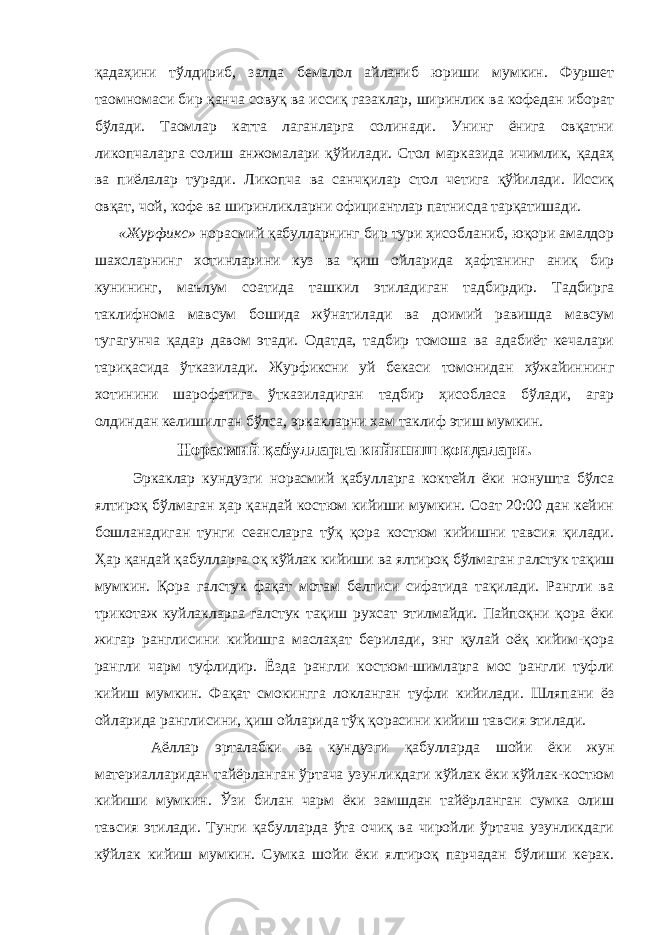 қадаҳини тўлдириб, залда бемалол айланиб юриши мумкин. Фуршет таомномаси бир қанча совуқ ва иссиқ газаклар, ширинлик ва кофедан иборат бўлади. Таомлар катта лаганларга солинади. Унинг ёнига овқатни ликопчаларга солиш анжомалари қўйилади. Стол марказида ичимлик, қадаҳ ва пиёлалар туради. Ликопча ва санчқилар стол четига қўйилади. Иссиқ овқат, чой, кофе ва ширинликларни официантлар патнисда тарқатишади. «Журфикс» норасмий қабулларнинг бир тури ҳисобланиб, юқори амалдор шахсларнинг хотинларини куз ва қиш ойларида ҳафтанинг аниқ бир кунининг, маълум соатида ташкил этиладиган тадбирдир. Тадбирга таклифнома мавсум бошида жўнатилади ва доимий равишда мавсум тугагунча қадар давом этади. Одатда, тадбир томоша ва адабиёт кечалари тариқасида ўтказилади. Журфиксни уй бекаси томонидан хўжайиннинг хотинини шарофатига ўтказиладиган тадбир ҳисобласа бўлади, агар олдиндан келишилган бўлса, эркакларни хам таклиф этиш мумкин. Норасмий қабулларга кийиниш қоидалари. Эркаклар кундузги норасмий қабулларга коктейл ёки нонушта бўлса ялтироқ бўлмаган ҳар қандай костюм кийиши мумкин. Соат 20:00 дан кейин бошланадиган тунги сеансларга тўқ қора костюм кийишни тавсия қилади. Ҳар қандай қабулларга оқ кўйлак кийиши ва ялтироқ бўлмаган галстук тақиш мумкин. Қора галстук фақат мотам белгиси сифатида тақилади. Рангли ва трикотаж куйлакларга галстук тақиш рухсат этилмайди. Пайпоқни қора ёки жигар ранглисини кийишга маслаҳат берилади, энг қулай оёқ кийим-қора рангли чарм туфлидир. Ёзда рангли костюм-шимларга мос рангли туфли кийиш мумкин. Фақат смокингга локланган туфли кийилади. Шляпани ёз ойларида ранглисини, қиш ойларида тўқ қорасини кийиш тавсия этилади. Аёллар эрталабки ва кундузги қабулларда шойи ёки жун материалларидан тайёрланган ўртача узунликдаги кўйлак ёки кўйлак-костюм кийиши мумкин. Ўзи билан чарм ёки замшдан тайёрланган сумка олиш тавсия этилади. Тунги қабулларда ўта очиқ ва чиройли ўртача узунликдаги кўйлак кийиш мумкин. Сумка шойи ёки ялтироқ парчадан бўлиши керак. 