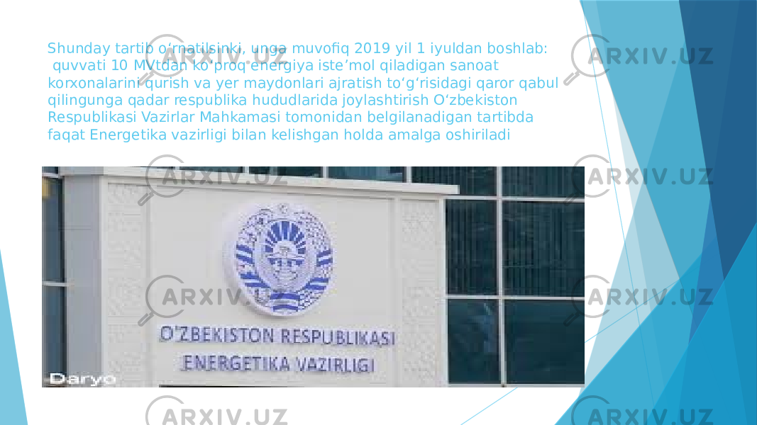 Shunday tartib oʻrnatilsinki, unga muvofiq 2019 yil 1 iyuldan boshlab: quvvati 10 MVtdan koʻproq energiya isteʼmol qiladigan sanoat korxonalarini qurish va yer maydonlari ajratish toʻgʻrisidagi qaror qabul qilingunga qadar respublika hududlarida joylashtirish Oʻzbekiston Respublikasi Vazirlar Mahkamasi tomonidan belgilanadigan tartibda faqat Energetika vazirligi bilan kelishgan holda amalga oshiriladi 