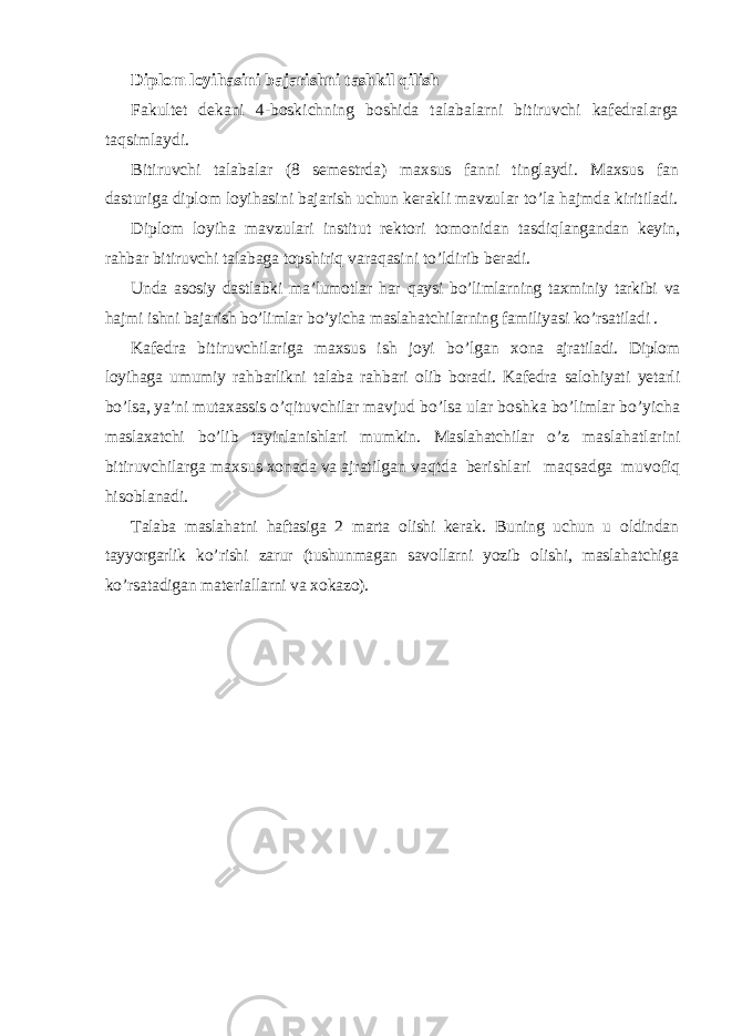 Diplom loyi h asini bajarishni tashkil q ilish Fakultet dekani 4-boskichning boshida talabalarni bitiruvchi kafedralarga ta q simlaydi. Bitiruvchi talabalar (8 semestrda) maxsus fanni tinglaydi. Maxsus fan dasturiga diplom loyi h asini bajarish uchun kerakli mavzular t o’ la h ajmda kiritiladi. Diplom loyi h a mavzulari institut rektori tomonidan tasdi q langandan keyin, ra h bar bitiruvchi talabaga topshiri q vara q asini t o’ ldirib beradi. Unda asosiy dastlabki ma’lumotlar h ar q aysi b o’ limlarning taxminiy tarkibi va h ajmi ishni bajarish b o’ limlar b o’ yicha masla h atchilarning familiyasi k o’ rsatiladi . Kafedra bitiruvchilariga maxsus ish joyi b o’ lgan xona ajratiladi. Diplom loyi h aga umumiy ra h barlikni talaba ra h bari olib boradi. Kafedra salo h iyati yetarli b o’ lsa, ya’ni mutaxassis o’q ituvchilar mavjud b o’ lsa ular boshka b o’ limlar b o’ yicha maslaxatchi b o’ lib tayinlanishlari mumkin. Masla h atchilar o’ z masla h atlarini bitiruvchilarga maxsus xonada va ajratilgan va q tda berishlari ma q sadga muvofi q h isoblanadi. Talaba masla h atni h aftasiga 2 marta olishi kerak . Bu ning uchun u oldindan tayyorgarlik k o’ rish i zarur (tushunmagan savollarni yozib olishi, masla h atchiga k o’ rsatadigan materiallarni va xokazo). 