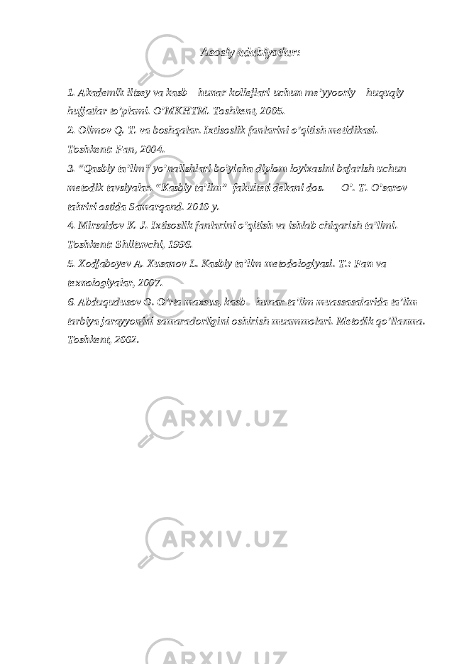 Asosiy adabiyotlar: 1. Akademik litsey va kasb – hunar kollejlari uchun me’yyooriy – huquqiy hujjatlar to’plami. O’MKHTM. Toshkent, 2005. 2. Olimov Q. T. va boshqalar. Ixtisoslik fanlarini o’qitish metidikasi. – Toshkent: Fan, 2004. 3. “Qasbiy ta’lim” yo’nalishlari bo’yicha diplom loyixasini bajarish uchun metodik tavsiyalar. “Kasbiy ta’lim” fakulteti dekani dos. O’. T. O’sarov tahriri ostida Samarqand. 2010 y. 4. Mirsaidov K. J. Ixtisoslik fanlarini o’qitish va ishlab chiqarish ta’limi. – Toshkent: Shiituvchi, 1996. 5. Xodjaboyev A. Xusanov L. Kasbiy ta’lim metodologiyasi. T.: Fan va texnologiyalar, 2007. 6. Abduqudusov O. O’rta maxsus, kasb – hunar ta’lim muassasalarida ta’lim – tarbiya jarayyonini samaradorligini oshirish muammolari. Metodik qo’llanma. – Toshkent, 2002. 