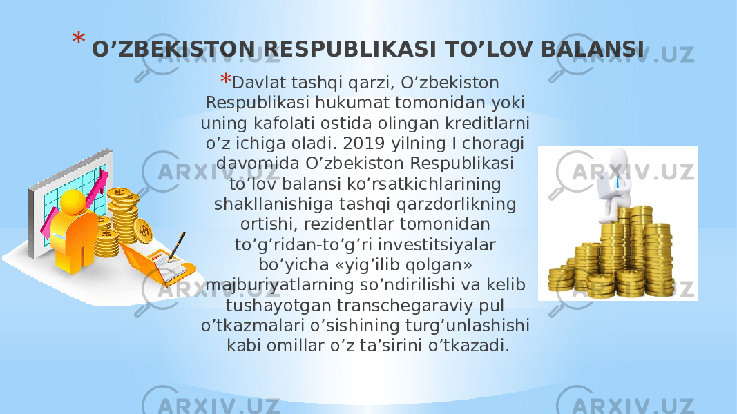 * O’ZBEKISTON RESPUBLIKASI TO’LOV BALANSI * Davlat tashqi qarzi, O’zbekiston Respublikasi hukumat tomonidan yoki uning kafolati ostida olingan kreditlarni o’z ichiga oladi. 2019 yilning I choragi davomida O’zbekiston Respublikasi to’lov balansi ko’rsatkichlarining shakllanishiga tashqi qarzdorlikning ortishi, rezidentlar tomonidan to’g’ridan-to’g’ri investitsiyalar bo’yicha «yig’ilib qolgan» majburiyatlarning so’ndirilishi va kelib tushayotgan transchegaraviy pul o’tkazmalari o’sishining turg’unlashishi kabi omillar o’z ta’sirini o’tkazadi. 