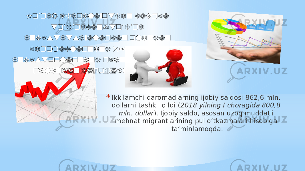 * Ikkilamchi daromadlarning ijobiy saldosi 862,6 mln. dollarni tashkil qildi ( 2018 yilning I choragida 800,8 mln. dollar ). Ijobiy saldo, asosan uzoq muddatli mehnat migrantlarining pul o’tkazmalari hisobiga ta’minlamoqda. Ko rib chiqilayotgan davrda ’ to g ridan-to g ri ’ ’ ’ ’ investitsiyalardan olingan daromadlarning 52% xorijiy investorlarning reinvestitsiya qilingan daromadlardir. 