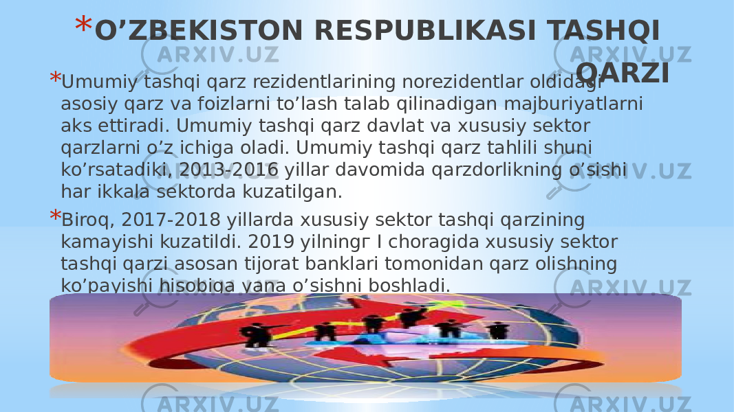 * O’ZBEKISTON RESPUBLIKASI TASHQI QARZI * Umumiy tashqi qarz rezidentlarining norezidentlar oldidagi asosiy qarz va foizlarni to’lash talab qilinadigan majburiyatlarni aks ettiradi. Umumiy tashqi qarz davlat va xususiy sektor qarzlarni o’z ichiga oladi. Umumiy tashqi qarz tahlili shuni ko’rsatadiki, 2013-2016 yillar davomida qarzdorlikning o’sishi har ikkala sektorda kuzatilgan. * Biroq, 2017-2018 yillarda xususiy sektor tashqi qarzining kamayishi kuzatildi. 2019 yilningг I choragida xususiy sektor tashqi qarzi asosan tijorat banklari tomonidan qarz olishning ko’payishi hisobiga yana o’sishni boshladi. 