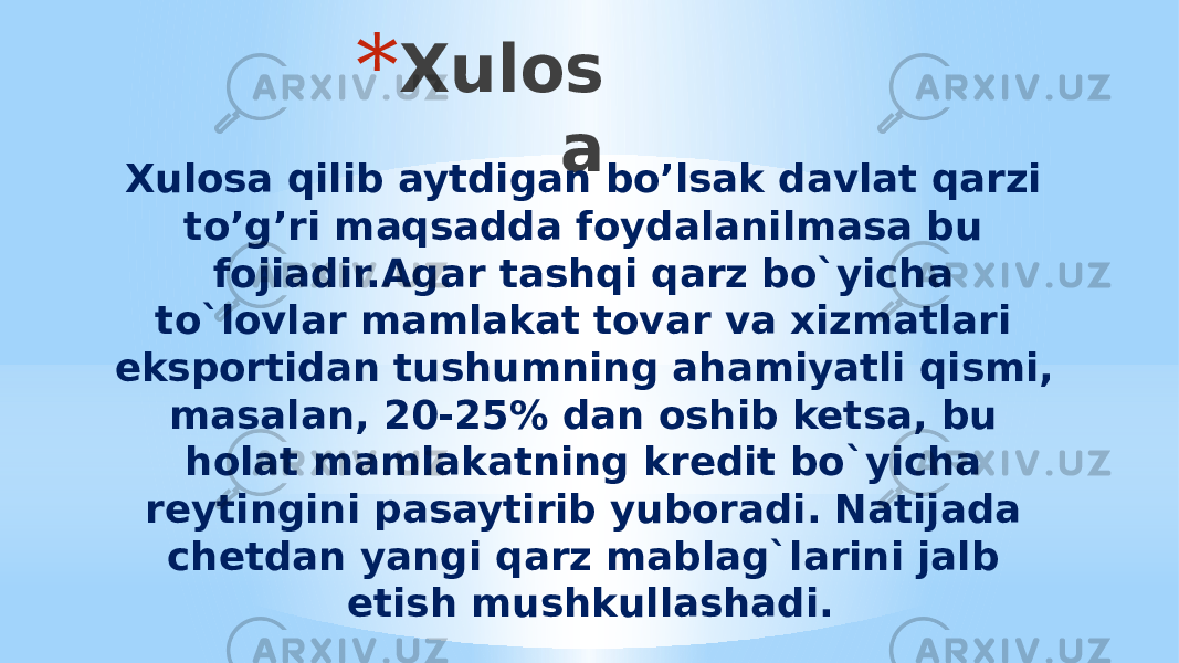 * Xulos a Xulosa qilib aytdigan bo’lsak davlat qarzi to’g’ri maqsadda foydalanilmasa bu fojiadir.Agar tashqi qarz bo`yicha to`lovlar mamlakat tovar va xizmatlari eksportidan tushumning ahamiyatli qismi, masalan, 20-25% dan oshib ketsa, bu holat mamlakatning kredit bo`yicha reytingini pasaytirib yuboradi. Natijada chetdan yangi qarz mablag`larini jalb etish mushkullashadi. 