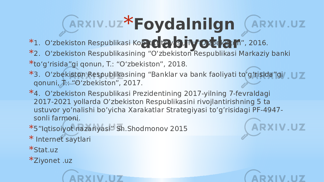 * Foydalnilgn adabiyotlar* 1. O‘zbekiston Respublikasi Konstitutsiyasi, T.: “O‘zbekiston”, 2016. * 2. O‘zbekiston Respublikasining “O‘zbekiston Respublikasi Markaziy banki * to‘g‘risida”gi qonun, T.: “O‘zbekiston”, 2018. * 3. O‘zbekiston Respublikasining “Banklar va bank faoliyati to‘g‘risida”gi qonuni, T.: “O‘zbekiston”, 2017. * 4. O’zbekiston Respublikasi Prezidentining 2017-yilning 7-fevraldagi 2017-2021 yollarda O’zbekiston Respublikasini rivojlantirishning 5 ta ustuvor yo’nalishi bo’yicha Xarakatlar Strategiyasi to’g’risidagi PF-4947- sonli farmoni. * 5”Iqtisoiyot nazariyasi” Sh.Shodmonov 2015 * Internet saytlari * Stat.uz * Ziyonet .uz 